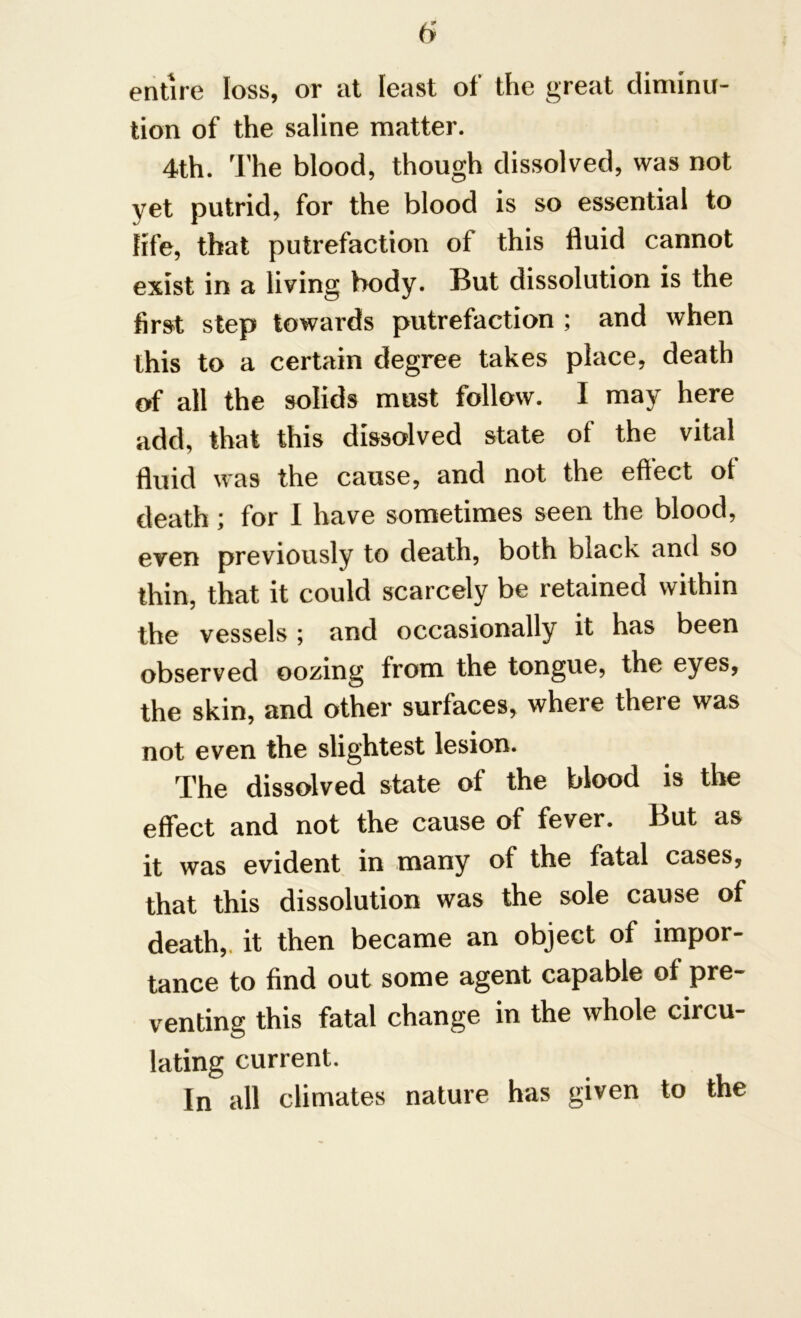 entire loss, or at least of the great diminu- tion of the saline matter. 4th. The blood, though dissolved, was not yet putrid, for the blood is so essential to life, that putrefaction of this fluid cannot exist in a living body. But dissolution is the first step towards putrefaction ; and when this to a certain degree takes place, death of all the solids must follow. I may here add, that this dissolved state of the vital fluid was the cause, and not the effect ot death; for I have sometimes seen the blood, even previously to death, both black and so thin, that it could scarcely be retained within the vessels; and occasionally it has been observed oozing from the tongue, the eyes, the skin, and other surfaces, where there was not even the slightest lesion. The dissolved state of the blood is the effect and not the cause of fever. But as it was evident in many of the fatal cases, that this dissolution was the sole cause of death,, it then became an object of impor- tance to find out some agent capable of pre- venting this fatal change in the whole circu- lating current. In all climates nature has given to the