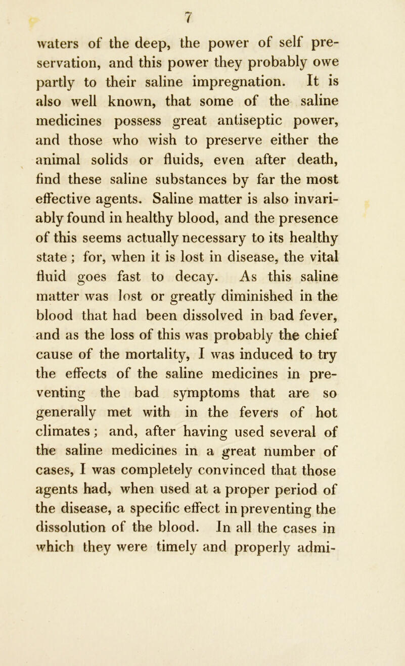 waters of the deep, the power of self pre- servation, and this power they probably owe partly to their saline impregnation. It is also well known, that some of the saline medicines possess great antiseptic power, and those who wish to preserve either the animal solids or fluids, even after death, find these saline substances by far the most effective agents. Saline matter is also invari- ably found in healthy blood, and the presence of this seems actually necessary to its healthy state ; for, when it is lost in disease, the vital fluid goes fast to decay. As this saline matter was lost or greatly diminished in the blood that had been dissolved in bad fever, and as the loss of this was probably the chief cause of the mortality, I was induced to try the effects of the saline medicines in pre- venting the bad symptoms that are so generally met with in the fevers of hot climates; and, after having used several of the saline medicines in a great number of cases, I was completely convinced that those agents had, when used at a proper period of the disease, a specific effect in preventing the dissolution of the blood. In all the cases in which they were timely and properly admi-