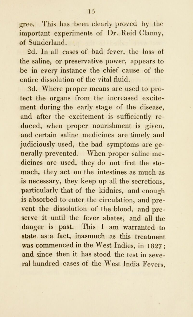 gree. This has been clearly proved by the important experiments of Dr. Reid Clanny, of Sunderland. 2d. In all cases of bad fever, the loss of the saline, or preservative power, appears to be in every instance the chief cause of the entire dissolution of the vital fluid. 3d. Where proper means are used to pro- tect the organs from the increased excite- ment during the early stage of the disease, and after the excitement is sufficiently re- duced, when proper nourishment is given, and certain saline medicines are timely and judiciously used, the bad symptoms are ge- nerally prevented. When proper saline me- dicines are used, they do not fret the sto- mach, they act on the intestines as much as is necessary, they keep up all the secretions, particularly that of the kidnies, and enough is absorbed to enter the circulation, and pre- vent the dissolution of the blood, and pre- serve it until the fever abates, and all the danger is past. This I am warranted to state as a fact, inasmuch as this treatment was commenced in the West Indies, in 1827; and since then it has stood the test in seve- ral hundred cases of the West India Fevers,