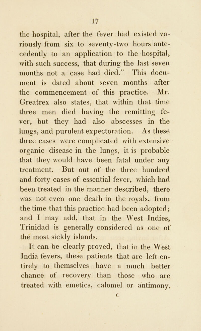 the hospital, after the fever had existed va- riously from six to seventy-two hours ante- cedently to an application to the hospital, with such success, that during the last seven months not a case had died.” This docu- ment is dated about seven months after the commencement of this practice. Mr. Greatrex also states, that within that time three men died having the remitting fe- ver, but they had also abscesses in the lungs, and purulent expectoration. As these three cases were complicated with extensive organic disease in the lungs, it is probable that they would have been fatal under any treatment. But out of the three hundred and forty cases of essential fever, which had been treated in the manner described, there was not even one death in the royals, from the time that this practice had been adopted; and I may add, that in the West Indies, 'Trinidad is generally considered as one of the most sickly islands. It can be clearly proved, that in the West India fevers, these patients that are left en- tirely to themselves have a much better chance of recovery than those who are treated with emetics, calomel or antimony, c