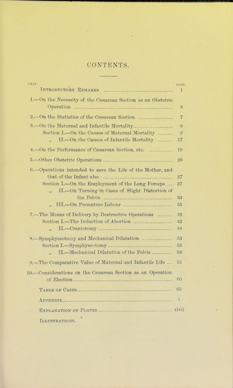 CONTENTS. Tntroductoey Remarks 1 1-—On the Necessity of the Caesarean Section as an Obstetvic Opei'ation .3 2. —On the Statisties of the Caesarean Seotion 7 3. —On the Maternal and Infantile Mortality fl Section I.—On the Cai;ses of Maternal Mortality 9 II.—On the Cai;ses of Infantile Mortality 17 4. —On the Performance of Caesarean Section, etc 19 5. —Other Obstetric Operations 2ß fi.—Operations int^nded to save the Life of the Mother, and that of the Infant also 27 Section I.—On the Employment of the Long Forceps ... 27 II.—On Turning in Gases of Slight Bistortion of the Pelvis 33 III.—On Prematnre Labour 35 7. —The Means of Delivery by Destructive Operations 42 Section I.—The Induction of Abortion 42 ,, II.—Craniotomy 44 8. —Symphyseoto.-ny and Mechanical Dilatation .53 Section I.—Symphyseotomy 53 „ II.—Mechanical Dilatation of the Pelvis 53 f).-7-The Comparative Value of Maternal and Infantile Life ... 55 10.—Considerations on the Ceesarean Section as an Operation of Election TO Table of Gases f>5 Appendix i Explanation of Plates xlvii Illustbations.