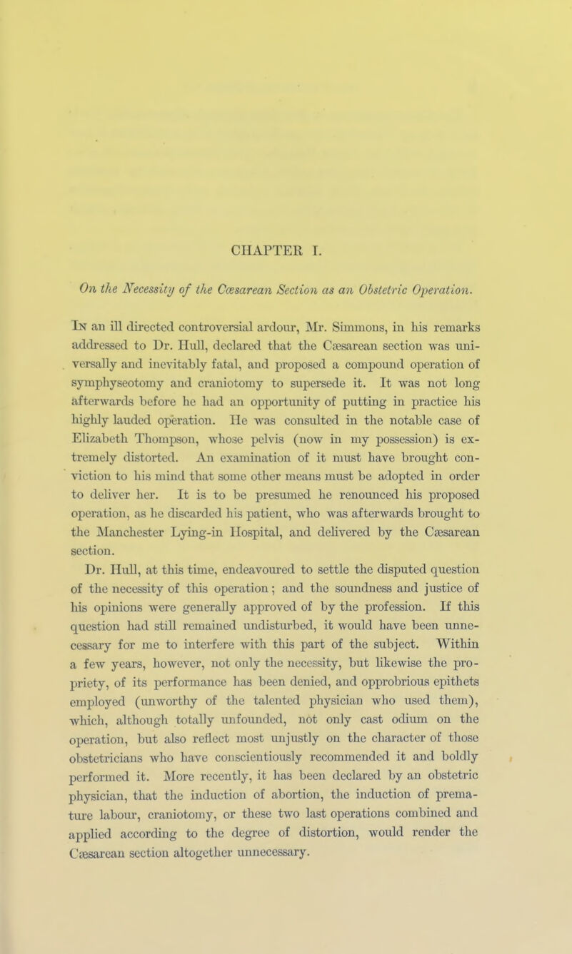 On the Necessity of the Ccesarean Section as an Obstetric Operation. In an ill directed controversial ardour, Mr. Simmous, in his remarks addressed to Dr. HuU, declared that the Cjesarean section was uni- versally and inevitably fatal, and proposed a Compound Operation of sympliyseotomy and craniotomy to supersede it. It was not long afterwards before he had an opportunity of putting in practice his highly lauded Operation. He was consulted in the notable case of Elizabeth Thompson, whose pelvis (now in my possession) is ex- tremely distorted. An examination of it must have brought con- viction to his mind that some other means must be adopted in order to deliver her. It is to be presumed he renounced his proposed Operation, as he discarded his patient, who was afterwards brought to the Manchester Lying-in Hospital, and delivered by the Csesarean section. Dr. HuU, at this time, endeavoured to settle the disputed question of the necessity of this Operation; and the soundness and justice of his opinions were generally approved of by the profession. If this question had still remained undisturbed, it would have been unne- cessary for me to interfere with this part of the subject. Within a few years, however, not only the necessity, but likewise the pro- priety, of its Performance has been denied, and opprobrious epithets employed (unworthy of the talented physician who used them), which, although totally unfounded, not only cast odium on the Operation, but also reflect most unjustly on the character of those obstetricians who have conscientiously recommended it and boldly performed it. More recently, it has been declared by an obstetric physician, that the induction of abortion, the induction of prema- ture labour, craniotomy, or these two last Operations combined and applied according to the degree of distortion, would render the Cjesarean section altogether unnecessary.