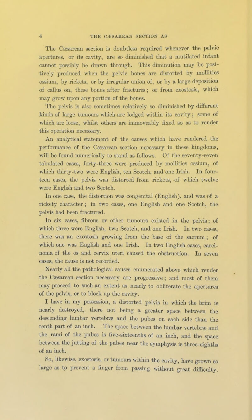 The Csesarean section is doubtless required whenever the pclvic apertures, or its cavity, are so dirainished that a mutilated infant cannot possibly be drawn through. Tliis diminution may be posi- tively pioduced when the pelvic bones are distorted by mollities ossium, by rickets, or by kregular union of, or by a large deposition of callus on, these bones after fractures; or from exostosis, which may grow upon any portion of the bones. The pelvis is also sometimes relatively so diminished by different kinds of large tumours which are lodged within its cavity; some of which are loose, whilst others are immoveably fixed so as to render this Operation necessary. An analytical Statement of the causes which have rendered the Performance of the Csesarean section necessary in these kingdoms, will be found numerically to stand as foUows. Of the seventy-seven tabulated cases, forty-three were produced by mollities ossium, of which thirty-two were Enghsh, ten Scotch, and one Irish. In four- teen cases, the pelvis was distorted from rickets, of which twelve were English and two Scotch. In one case, the distortion was congenital (English), and was of a rickety character; in two cases, one EngUsh and one Scotch, the pelvis had been fractm-ed. In six cases, fibrous or other tumours existed in the pelvis; of which three were Enghsh, two Scotch, and one Irish. In two cases, there was an exostosis growing from the base of the sacrum; of which one was Enghsh and one Irish. In two EngUsh cases, Carci- noma of the OS and cervix uteri caused the obstruction. In seven cases, the cause is not recorded. Nearly all the pathological causes enumerated above which render the Cfesarean section necessary are progressive; and most of them may proceed to such an extent as nearly to obliterate the apertures of the pelvis, or to block up the cavity. I have in my possession, a distorted pelvis in which the brim is nearly destroyed, there not being a greater space between the descending lumbar vertebrse and the pubes on each side than the tenth part of an inch. The space between the lumbar vertebrse and the rami of the pubes is tive-sixteenths of au inch, and the space between the j Utting of the pubes near the Symphysis is tliree-eighths of an inch. So, hkewise, exostosis, or tumours within the cavity, have grown so large as tp prcvent a finger from passing without great difficulty.