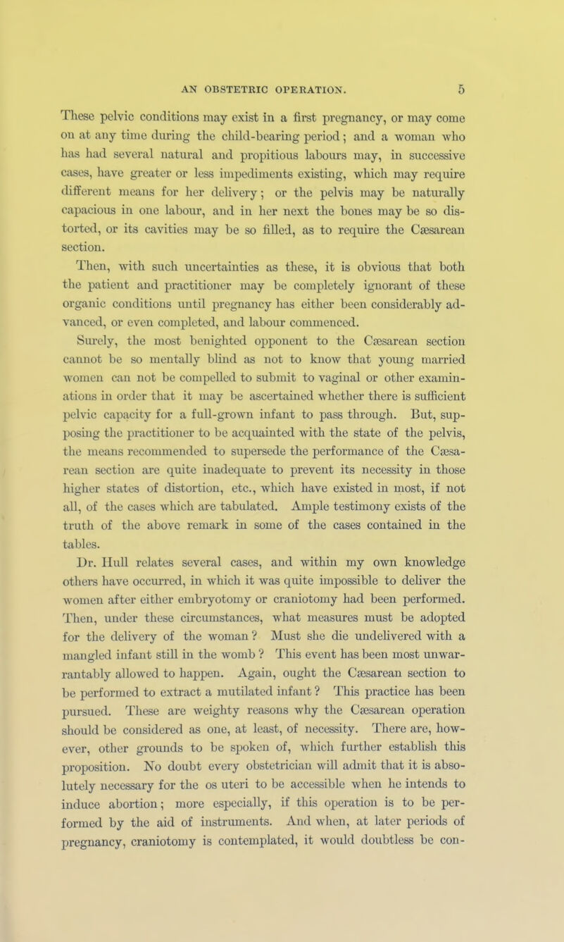 These pclvic conditions may exist in a first pregnancy, or may come on at any time during the child-bearing period; and a woman Avho has had several natural and propitious labours may, in successive cases, have greater or less impediments existuig, which may require differeut metms for her dehvery; or the pelvis may be naturally capacious in one labour, and in her next the bones may be so dis- torted, or its cavitios may be so fiUed, as to require the Caesarean sectiou. Then, with such uncertainties as these, it is obvious that both the patient and practitioner may be completely iguorant of these organic conditions until pregnancy has either been considerably ad- vanced, or even completed, and labour commenced. Surely, the most benighted Opponent to the Csesarean section cannot be so mentally blind as not to know that young married womeu can not be compelled to submit to vaginal or other examiu- atious in order that it may be ascertained whether there is sufficient pelvic capacity for a fuU-grown Infant to pass through. But, sup- posüig the practitioner to be acquainted with the state of the pelvis, the means recommended to supersede the Performance of the Caesa- rean section are quite inadequate to prevent its necessity in those higher states of distortion, etc., which have existed in most, if not all, of the cases which are tabulated. Ample testimony exists of the truth of the above remark in some of the cases contained in the tables. Dr. IIuU relates several cases, and within my own knowledge others have occurred, in which it was quite impossible to dcHver the women after either embryotomy or craniotomy had been performed. Then, under these circumstances, what measures must be adopted for the delivery of the woman ? Must she die undelivered with a mansrled Infant still in the womb ? This event has been most unwar- rantably allowed to happen. Again, ought the Csesarean section to be performed to extract a mutilated Infant ? This practice has been pursued. These are weighty reasons why the Csesarean Operation should be considered as one, at least, of necessity. There are, how- ever, other grounds to be spoken of, which further establish this proposition. No doubt every obstetrician will admit that it is abso- lutely necessary for the os uteri to be accessible when he intends to induce abortion; more especially, if this Operation is to be per- formed by the aid of Instruments. And when, at later periods of pregnancy, craniotomy is contemplated, it would doubtless be con-