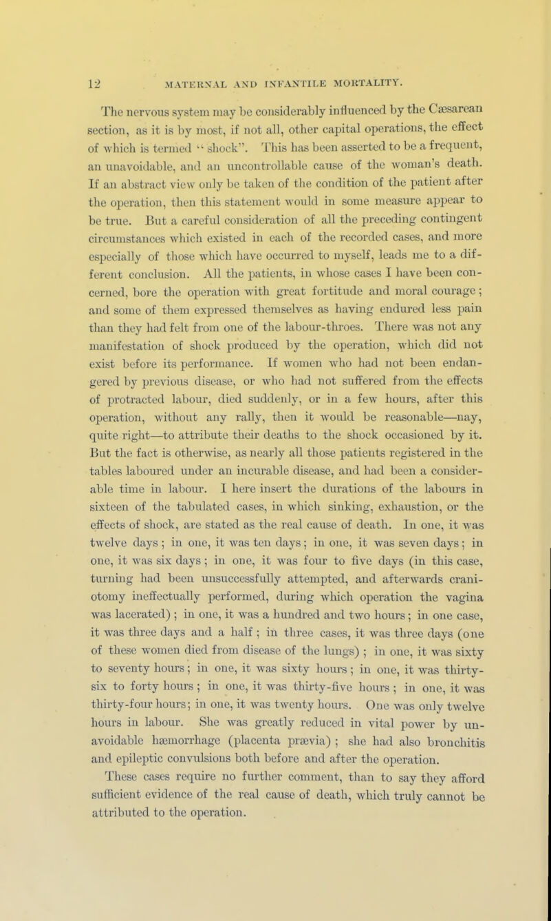The ncrvous System may bc coiisiderably influencal by the Csesarean section, as it is by most, if not all, other capital Operations, the effect of which is ternied  shock. This has been asserted to be a frequt-nt, an unavoidable, and an uncontrollablc cause of the woman's death. If an abstract view only bc taken of the condition of the patieut after the Operation, then this statement would in some measure appear to be true. But a careful consideration of all the preceding contingent circumstances which existed in each of the recorded cases, and more especially of those which have occurred to myself, leads me to a dif- ferent conclusion. All the patients, in whose cases I have been con- cerned, bore the Operation with great fortitude and moral courage; and some of them expressed themselves as having endured less pain than they had feit from one of the labour-throes. There was not any manifestation of shock prodiiced by the Operation, which did not exist before its Performance. If women who had not been endan- gered by previous disease, or who had not sufTered from the effects of protracted labour, died suddenly, or in a few hours, after this Operation, without any rally, then it would be reasonable—nay, quite right—to attribute their deaths to the shock occasioned by it. But the fact is otherwise, as nearly all those patients registered in the tables laboured uuder an incurable disease, and had been a consider- able time in laboiu-. I here insert the durations of the labours in sixteen of the tabulated cases, in which sinking, exliaustion, or the effects of shock, are stated as the real cause of death. In one, it was twelve days ; in one, it was ten days; in one, it was seven days; in one, it was six days; in one, it was four to five days (in this case, turning had been unsuccessfuUy attempted, and afterwards crani- otomy ineffectually performed, during which Operation the vagina was lacerated) ; in one, it was a hundred and two hoiu-s; in one case, it was three days and a half ; in three cases, it was three days (one of these women died from disease of the lungs) ; in one, it was sixty to seventy hours; in one, it was sixty hours; in one, it was thirty- six to forty hours ; in one, it was thirty-five hours ; in one, it was thirty-four hours; in one, it was twenty hours. One was only twelve hours in labour. She was greatly reduced in vital power by un- avoidable haemorrhage (placenta praevia) ; she had also bronchitis and epileptic convulsions both before and after the Operation. These cases require no further commcnt, than to say they afford sufficient evidence of the real cause of death, which truly cannot be attributed to the Operation.