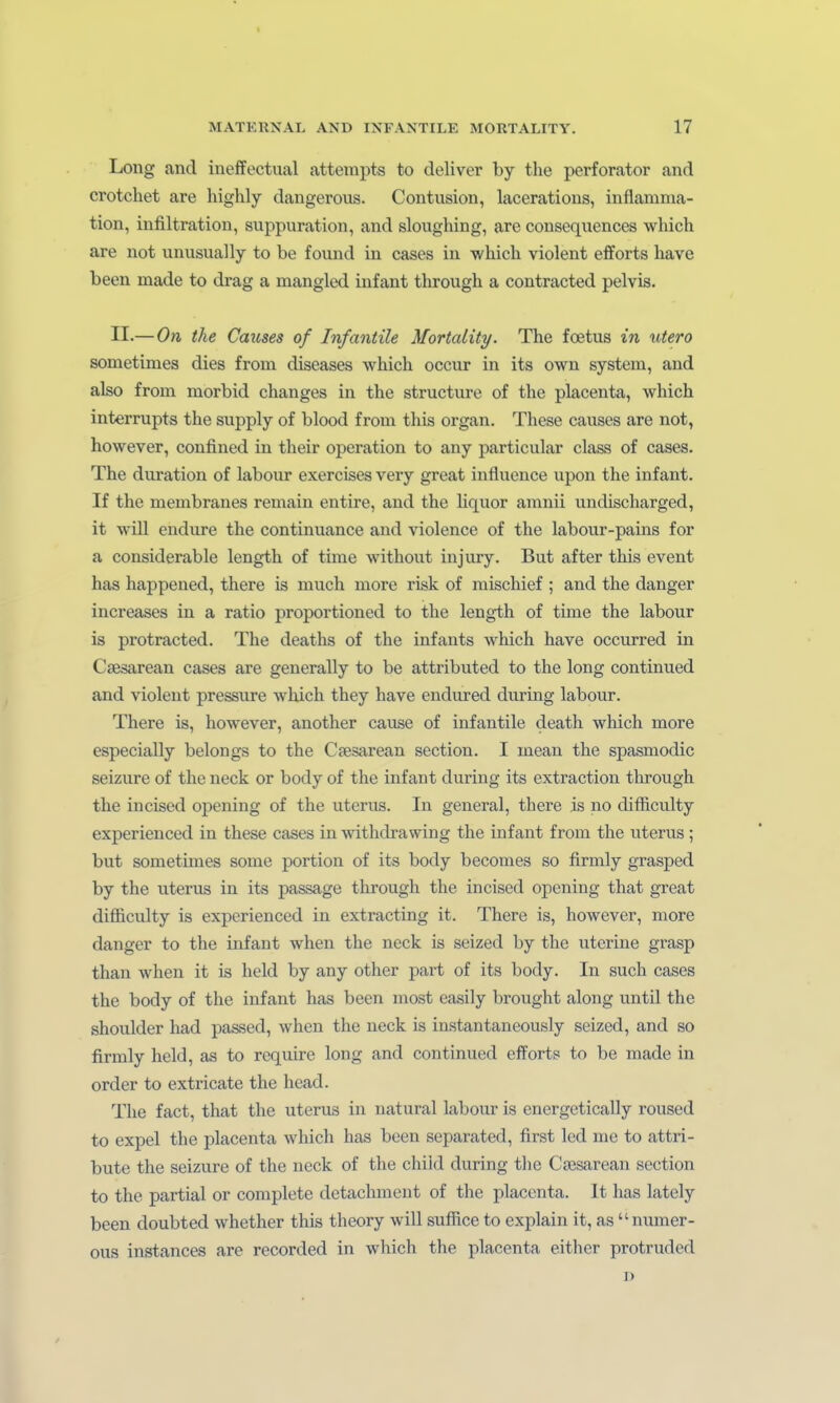 Long and ineffectual attempts to deliver by the perforator and crotchet are highly dangerous. Contusion, laceratious, inflamma- tion, Infiltration, suppuration, and sloughing, are consequences which are not unusually to be found in cases in whicli violent efforts have been made to drag a mangled infant through a contracted pelvis. II.—On the Causes of Infantile Mortality. The foetus in utero sometimes dies from diseases which occur in its own system, and also from morbid changes in the structm-e of the placenta, which Interrupts the supply of blood from this organ. These causes are not, however, confined in their Operation to any particular class of cases. The duration of labour exercises very great influence upon the infant. If the membranes remain entire, and the liquor amnii undischarged, it will endure the continuance and violence of the labour-pains for a considerable length of time without injury. But after this event has happened, there is much more risk of mischief ; and the danger increases in a ratio proportioned to the length of time the labour is protracted. The deaths of the infauts which have occurred in Csesarean cases are generally to be attributed to the long continued and violent pressure which they have endured during labour. There is, however, another cause of infantile death which more especially belongs to the Cfesarean section. I mean the spasmodic seizure of the neck or body of the infant during its extraction through the incised opening of the uterus. In general, there is no difficulty experienced in these cases in -withdrawing the infant from the uterus ; but sometimes some portion of its body becomes so firmly grasped by the uterus in its passage through the incised opening that great difficulty is experienced in extracting it. There is, however, more danger to the infant when the neck is seized by the uterine grasp than when it is held by any other part of its body. In such cases the body of the infant has been most easily brought along until the Shoulder had passed, when the neck is instantaneously seized, and so firmly held, as to require long and continued efforts to be made in order to extricate the head. The fact, that the uterus in natural labour is energctically roused to expel the placenta which has been separated, first led me to attri- bute the seizure of the neck of the chiid during the CsEsarean section to the partial or complete detachment of the placenta. It has lately been doubted whether this theory will suffice to explain it, as numer- ous instances are recorded in which the placenta either protruded ]>