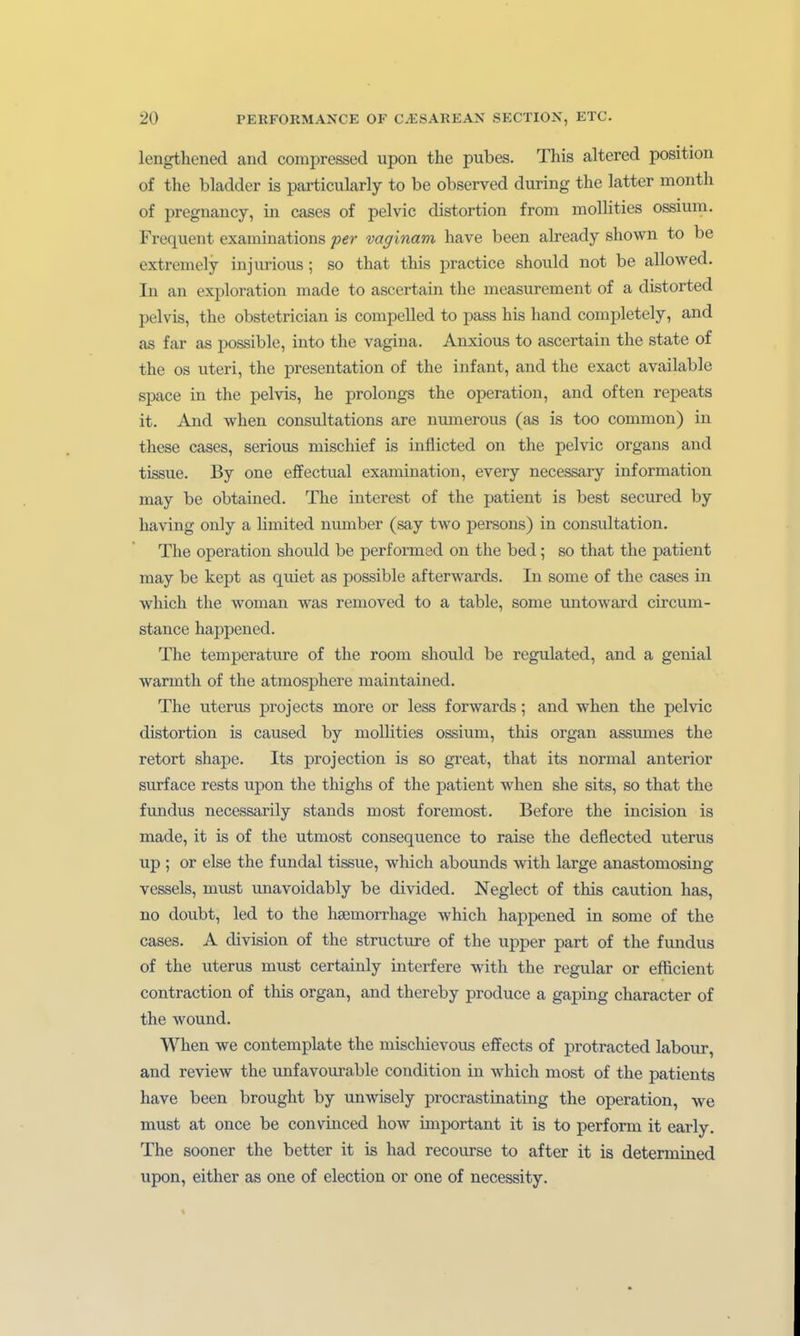 lengthened and compressed upon the pubes. This altered position of the bladder is particularly to be observed during the latter month of pregnancy, in cases of pelvic distortion from mollities ossium. Frequent examinations per vaginam have been already shown to be extreniely injurious; so that this practica should not be allowed. In an exploration made to ascertain the measurement of a distorted pelvis, the obstetrician is compelled to pass his hand completely, and as far as possible, into the vagina. Anxious to ascertain the State of the OS uteri, the presentation of the Infant, and the exact available Space in the pelvis, he prolongs the Operation, and often repeats it. And when consultations are nmnerous (as is too common) in these cases, serioiis mischief is inflicted on the pelvic organs and tissue. By one effectual examination, every necessary Information may be obtained. The interest of the patient is best secured by having only a limited number (say two iDersons) in consultation. The Operation should be performed on the bed; so that the patient may be kept as quiet as possible afterwards. In some of the cases in which the woman was removed to a table, some untoward circum- stance happened. The temperature of the room should be regulated, and a genial warmth of the atmosphere maintained. The Uterus projects more or less forwards; and when the pelvic distortion is caused by mollities ossium, this organ assumes the retort shape. Its projection is so great, that its normal anterior surface rests upon the thighs of the patient when she sits, so that the fxmdus necessarily Stands most foremost. Before the incision is made, it is of the utmost cousequence to raise the deflected uterus up ; or eise the fundal tissue, which abounds with large anastomosing vessels, miLst unavoidably be divided. Neglect of this caution has, no doubt, led to the hsemorrhage which happened in some of the cases. A division of the structure of the upper part of the fundus of the Uterus must certainly interfere with the regulär or efficient contraction of this organ, and thereby produce a gaping character of the wound. When we contemplate the mischievous effects of protracted labour, and review the unfavourable condition in which most of the patients have been brought by unwisely procrastinating the Operation, we must at once be convinced how important it is to perform it early. The sooner the better it is had recourse to after it is determined upon, either as one of election or one of necessity.