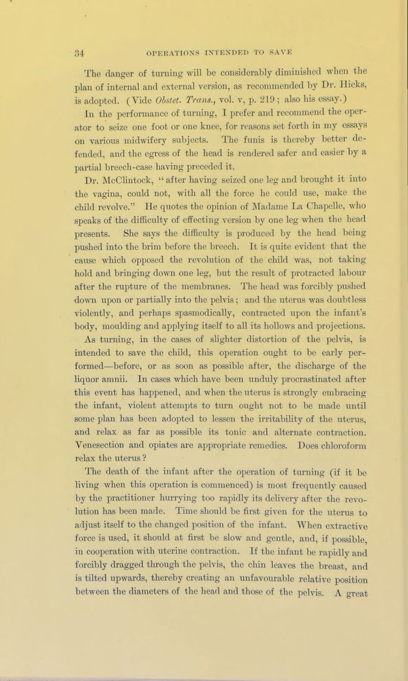 The danger of turning will be considerably diminished wlien the plau of internal and external version, as recommended by Dr. Hicks, is adopted. (Vide Obstet. Trans., vol. v, p. 219 ; also Iiis essay.) In the Performance of turning, I prefer and recommend the Oper- ator to seize one foot or one knee, for reasons set forth in my essays on various xnidwifery subjects. The funis is thereby better de- fended, and the egress of the head is rendered safer and easier by a partial breech-case having preceded it. Dr. ÄlcClintock,  after having seized one leg and brought it iuto the vagina, could not, with all the force he could use, make the child revolve. He quotes the opinion of Madame La Chapelle, who speaks of the difficulty of effecting version by one leg when the head presents. She says the difficulty is produced by the head being pushed into the brim before the breech. It is quite evident that the cause which opposed the revolution of the child was, not taking hold and bringing down one leg, but the result of protracted labour after the rupture of the membranes. The head was forcibly pushed down upon or partially into the pelvis; and the uterus was doubtless violently, and perhaps spasmodically, contracted upon the infant's body, moulding and applying itself to all its hoUows and projections. As turning, in the cases of slighter distortion of the pelvis, is intended to save the child, this Operation ought to be early per- formed—before, or as soon as possible after, the discharge of the liquor amnii. In cases which have been unduly procrastinated after this event has happened, and when the uterus is strongly embracing the infant, violent attempts to turn ought not to be made until some plan has been adopted to lessen the irritability of the uterus, and relax as far as possible its tonic and alternate contraction. Venesection and opiates are appropriate remedies. Does Chloroform relax the uterus ? The death of the infant after the Operation of turning (if it be living when this Operation is commenced) is most frequently caused by the practitioner hurrying too rapidly its delivery after the revo- lution has been made. Time should be first given for the uterus to ad just itself to the changed position of the infant. When extractive force is used, it should at first be slow and gentle, and, if possible, in Cooperation with uterine contraction. If the infant be rapidly and forcibly dragged through the pelvis, the chin leaves the breast, and is tilted upwards, thereby creating an unfavourable relative position between the diameters of the head and those of the pelvis. A great