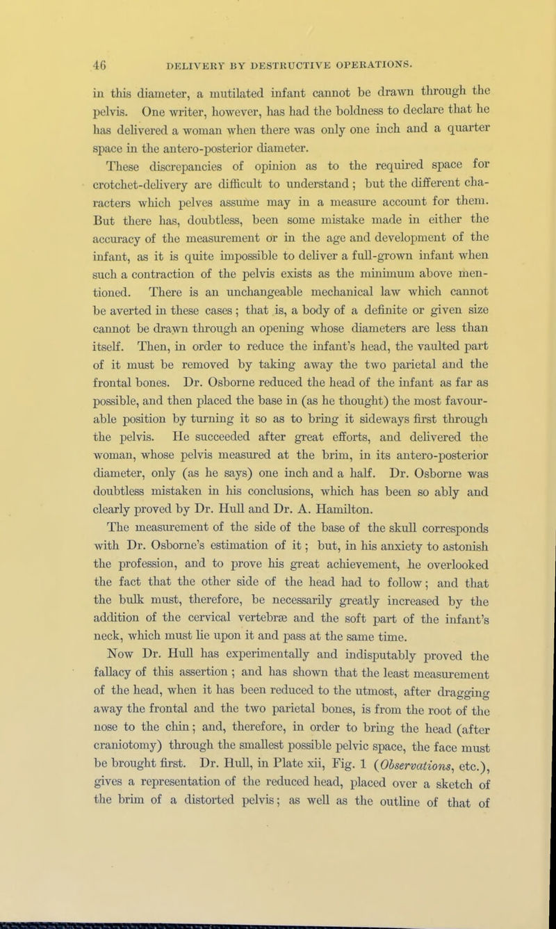 iu this diameter, a mutilated infant cannot be drawn through the pelvis. One writer, however, has had the boldness to declare that he has delivered a woman when there was only one inch and a quarter Space in the antero-posterior diameter. These discrcpancies of opinion as to the required space for crotchet-deUvery are difficult to understand ; but the differeut cha- racters which pelves assume may in a measure account for theni. But there has, doubtless, been some mistake made in either the accuracy of the measurement or in the age and development of the infant, as it is quite iinpossible to deliver a fuU-grown infant when such a contraction of the pelvis exists as the minimum above men- tioned. There is an unchangeable mechanical law which cannot be averted in these cases ; that is, a body of a definite or given size cannot be drawn through an opening whose diameters are less than itself. Then, in order to reduce the infant's head, the vaulted part of it must be removed by taking away the two parietal and the frontal bones. Dr. Osborne reduced the head of the infant as far as possible, and then placed the base in (as he thought) the most favour- able Position by turning it so as to bring it sideways first through the pelvis. He succeeded after great efforts, and deUvered the woman, whose pelvis measured at the brim, in its antero-posterior diameter, only (as he says) one inch and a half. Dr. Osborne was doubtless niistaken in his conclusions, which has been so ably and clearly proved by Dr. Hull and Dr. A. Hamilton. The measurement of the side of the base of the skull corresponds with Dr. Osborne's estimation of it; but, in his anxiety to astonish the profession, and to prove his great achievement, he overlooked the fact that the other side of the head had to follow; and that the bulk must, therefore, be necessarily greatly increased by the addition of the cervical vertebrse and the soft part of the infant's neck, which must lie upon it and pass at the same time. Now Dr. Hull has experhnentally and indisputably proved the fallacy of this assertion ; and has shown that the least measurement of the head, when it has been reduced to the utmost, after drawoinf away the frontal and the two parietal bones, is from the root of the nose to the chin; and, therefore, in order to bring the head (after craniotomy) through the smallest possible pelvic space, the face must be brought first. Dr. Hull, in Plate xii, Fig. 1 (Observations, etc.), gives a reprcsentation of the reduced head, placed over a sketch of the brim of a distorted pelvis; as well as the outline of that of