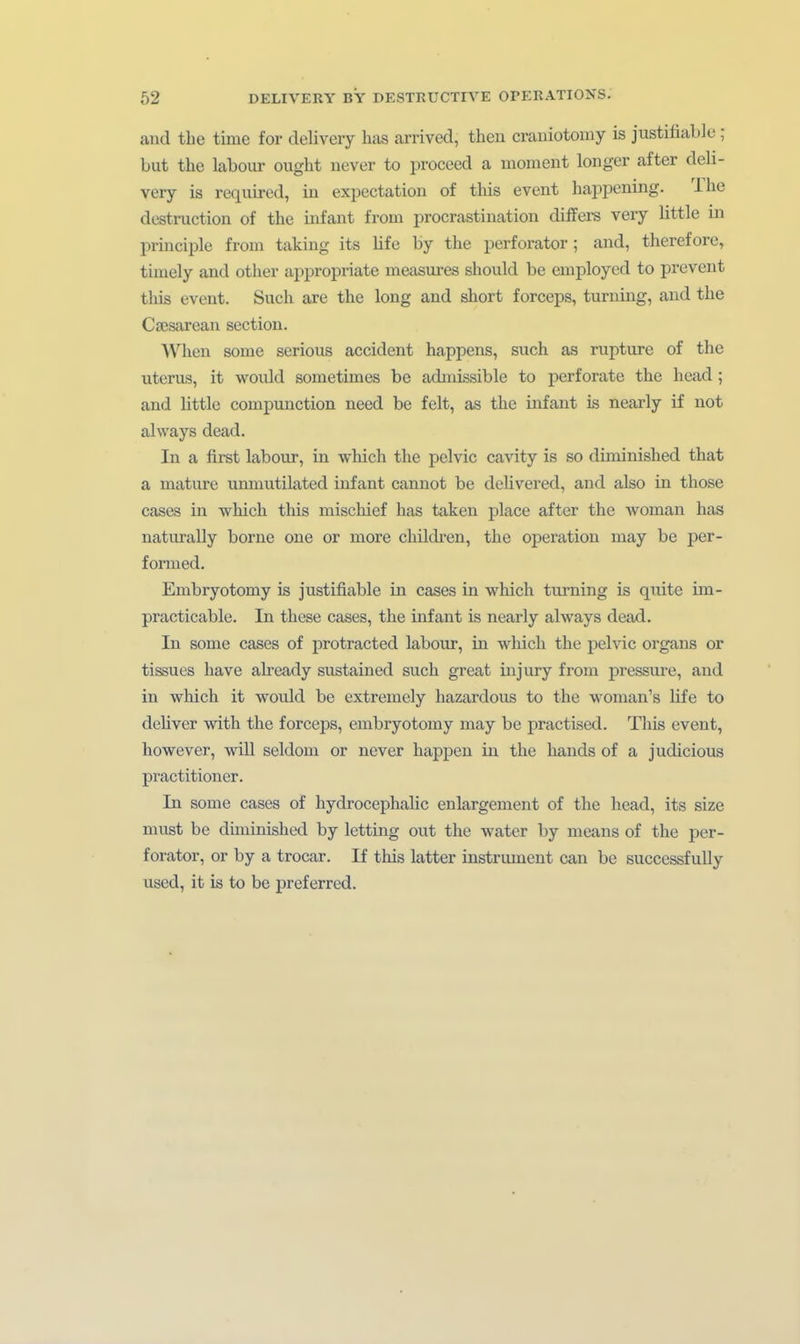 and the time for delivery has arrived, then crauiotomy is justifiaLle; but the labour ought never to proceed a moment longer after deli- very is required, in expectatiou of this event happening. The destruction of the Infant from procrastination diffei-s very little in principle from taking its life by the perforator; and, therefore, timely and other appropriate measures should be employed to prevent this event. Such are the long and short forceps, turning, and the Caesarean section. AVhen some serious accident happens, such as rupture of the Uterus, it would sometimes be admissible to perforate the head; and little compunction need be feit, as the infant is nearly if not always dead. In a first labour, in wliich the pclvic cavity is so diminished that a mature unmutilated infant cannot be delivered, and also in those cases in which this mischief has taken jjlace after the woman has naturally borne one or more childi'en, the Operation may be per- formed. Embryotomy is justifiable in cases in which turning is quite im- practicable. In these cases, the Infant is nearly always dead. In some cases of protracted labour, in which the pelvic organs or tissues have ah-eady sustained such great injury from j)ressure, and in which it would be extremely hazardous to the woman's life to dehver with the forceps, embryotomy may be practlsed. This event, however, will seldom or never happen in the hauds of a judicious practitioner. In some cases of hydrocephalic enlargement of the head, its size must be düuinished by letting out the water by means of the per- forator, or by a trocar. If this latter Instrument can be successfully used, it is to be pref erred.