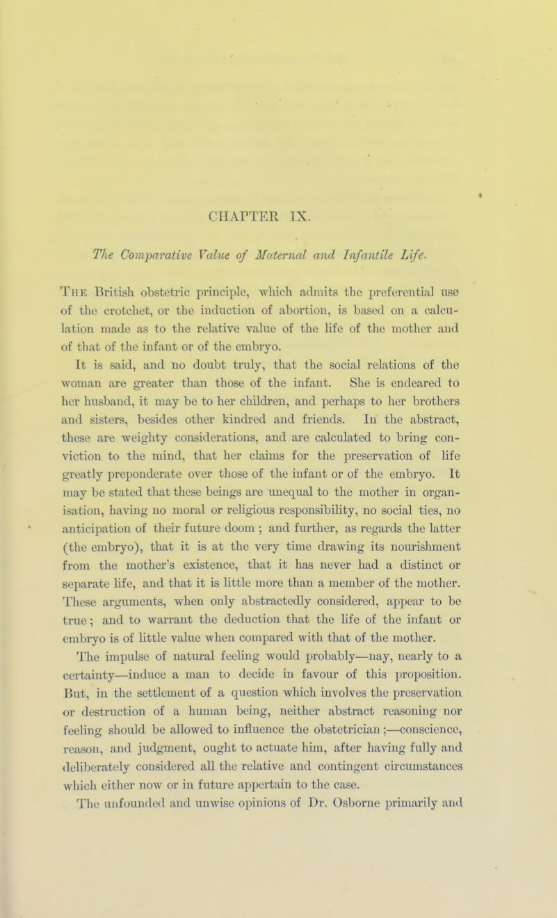 The Comparative Value of Maternal and Infantile Life. Tue British obstetric priiiciple, which admits thc preferontial use of thc crotchet, or the induction of abortion, is based on a calcu- lation made as to the relative vahie of the Ufc of the inothcr and of that of the infaut or of the embryo. It is Said, and uo doubt truly, that the social relations of the woman are greater than those of the Infant. She is endeared to her husband, it may be to her children, and perhaps to her brothers and sisters, besides other kindred and friends. In the abstract, these are weighty considerations, and are calculated to bring con- viction to the mind, that her claims for the preservation of life greatly preponderate over those of the infant or of the embryo. It niay be stated that these beings are uneqiial to the niother in Organ- isation, having no moral or religious responsibility, no social ties, no anticipation of their future doom ; and further, as regards the latter (the embryo), that it is at the very time drawing its nourislinient from the mother's existence, that it has never had a distinct or separate life, and that it is little more than a member of the mother. These argiiments, when only abstractedly considered, appear to be true; and to Warrant the deduction that the life of the infant or embryo is of little value ■when compared with that of the niother. The impulse of natural feeling would probably—nay, ncarly to a certainty—induce a man to decide in favour of this proposition. But, in the settlement of a question which involves the preservation or destruction of a human being, neither abstract reasoning nor feeling should be allowed to influence the obstetrician;—consciencc, reason, and judgment, ought to actuate him, after having fuUy and deliberately considered all the relative and contingent circumstances which either now or in future appertain to thc case. Tlie uiifouiided and unwise opinions of Dr. Osborne priniarily and