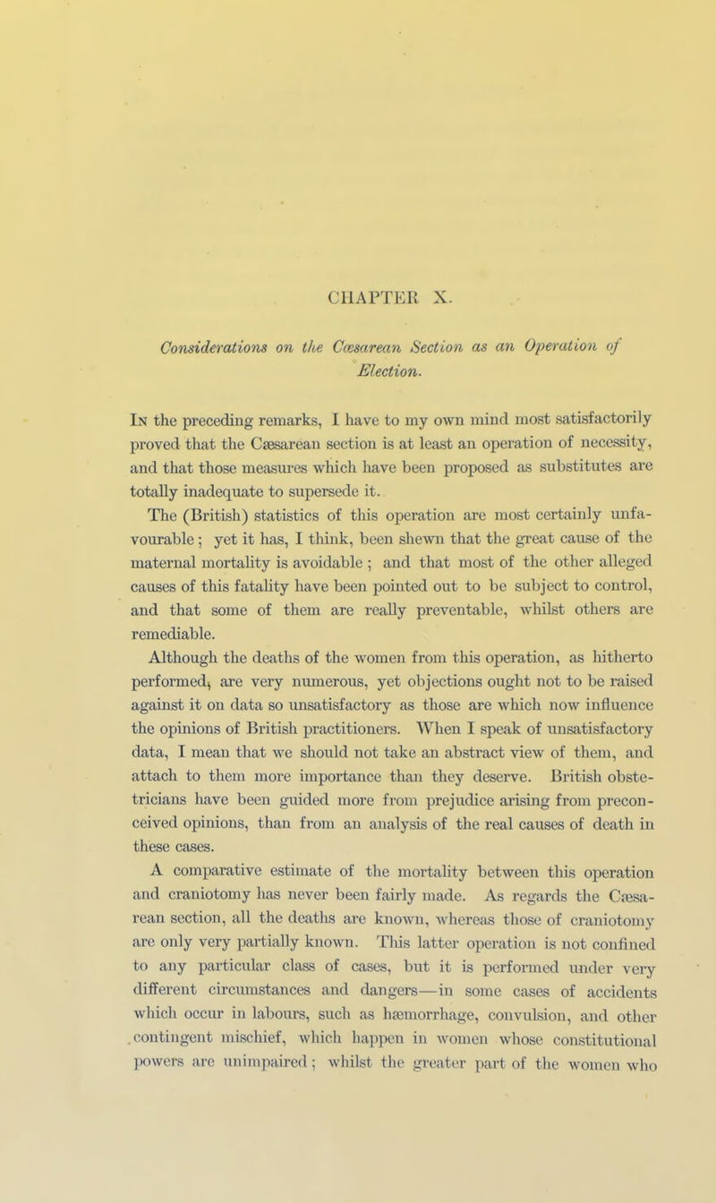 Considerations on tke Ccesarean Section as an Operation of Election. In the preceding remarks, I have to my own mind most satisfactorily proved that the Csesarean section is at least an Operation of necessity, and that those measures which have been proposed as Substitutes are totally inadequate to supersede it. The (British) statistics of this Operation are most certainly unfa- vourable ; yet it has, I think, been shewa that the great cause of the niaternal mortality is avoidable ; and that most of the other alleged causes of this fatality have been pointed out to be subject to control, and that some of tliem are really preventable, whilst others are remediable. Although the deaths of the women from this Operation, as hitherto performedj are very numerous, yet objections ought not to be raised against it on data so unsatisfactory as those are which now influence the opinions of British practitioners. When I speak of unsatisfactory data, I meau that we should not take an abstract view of them, and attach to them more importance than they deserve. British obste- tricians have been guided more from prejudice arisüig from precon- ceived opinions, than from an analysis of the real causes of death in these cases. A comparative estiraate of the mortality between this Operation and craniotomy has never been fairly made. As regards the C?esa- rean section, all the deaths are known, whereas those of craniotomy are only very partially known. This latter Operation is not confined to any particular class of cases, but it is performed under very different circumstances and dangers—in some cases of accidents which occur in labours, such as hsemorrhage, convulsion, and other .contingent mischief, which happen in women whose constitutional powers are unimpaired; whilst the greater part of the women who