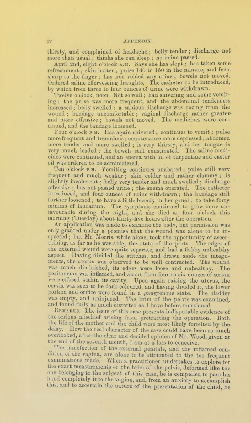 thirsty, and complained of headache ; belly tender; discharge not iiiore than usual ; tbiuks she can sleep ; no urine passed. April 2ud, eight o'clock a.m. Says she has slept; has taken some refrcshment; skin hotter ; pulse 140 to 150 in the minute, and feels sharp to the finger ; has not voided any urine ; bovvels not moved. Ordered saline etfervescing draughts. The catheter to be introduced, by which from three to four ounces of urine were withdrawn. Twelve o'clock, noon. Not so well; had shivering and some vomit- ing ; the pulse was more frequent, and the abdominal tenderuess iucreased ; belly swelled ; a sanious discharge was oozing from the wouud ; bandage uncomfortable ; vaginal discharge rather greater« and more offensive ; bowels not moved. The medicines were con- tiiiued, and rhe bandage loosencd. Four o'clock p.m. Has again shivered ; continues to vomit ; pulse more frequent aud tremulous ; countenance more depressed ; abdomen more tender and more swelled ; is very thirsty, aud her tongue is very much loaded ; the bowels still constipatcd. The saline medi- cines were continued, and an enema with oil of turpentine and castor oil was ordered to be admiuistered. Ten o'clock p.m. Vomitiug continues unabated ; pulse still very frequent and much weaker ; skin colder and rather clammy ; is slightly incoherent ; belly very tender and much swelled ; discharge offensive ; has not passed urine ; the enema opcrated. The catheter introduced, and four ounces of urine withdrawn ; the bandage still further loosened ; to have a little brandy in her gruel ; to take forty miuims of laudanum. The Symptoms continued to grow more un- favourable during the night, and she died at four o'clock this morning (Tuesday) about thirty-five hours after the Operation. An application was made to examine the body, but pormission was ouly granted under a promise that the wound was alone to be in- spccted ; but Mr. Morris, while alone, took the opportunity of ascer- taining, as far as he was able, the State of the parts. The edges of the external wound were quite separate, and had a Üabby unhealthy aspect. Ilaving divided the stitches, and drawn aside the integu- ments, the Uterus was observed to be well contracted. The wound was much diminished, its edges were loose and unhealthy. The Peritoneum was inflamed, and about from four to six ounces of serum were effused within its cavity. Upon again raising the Uterus, the cervix was seen to be dark-coloured, aud having divided it, the lower portion and orifice were found in a gaugrenous state. The bladder was empty, and uninjured. The brim of the pelvis was examined, and found fully as much distorted as I have before mentioned. ilEMAiiKs. The issue of this case presents indisputable evidence of the serious mischief arising from protracting the Operation. Both the life of the mother and the child were most likely forfeited by the dolay. II ow the real character of the case could have been so much ovcrlooked, after the clear and decided opinion of Mr. Wood, given at the eud of the seveuth month, I am at a loss to couceive. The tumefaction of the external genitals, and the inflamed con- dition of the vagina, are alone to be attributcd to the too frequent examiuations made. When a practitioner undertakes to explore for the exact rneasurements of the brim of the pelvis, deformed like the one belonging to the subject of this case, he is compelled to pass bis band completely into the vagina, and, from an anxiety to accomplish this, and to ascertain the nature of the presentation of the child, he