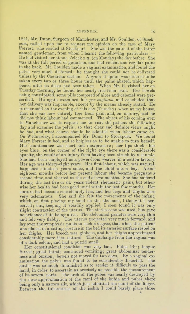 1841, Mr. Dunn, Surgeon of Manchester, and Mr. Goulden, of Stock- ])ort, called upon me to request my opinion on the case of Mary Porrest, who resided at Stockport. She was the patient of the latter named geutleraan, from whom I learnt the foUowing particulars :— He had visited her at one o'clock p.m. (on Monday) the day before. She was at the füll period of gestation, and had violent and regulär pains in the back. Mr. Goulden made a vaginal examination, and found the pelvis vcry mach distorted : he thought she could not be delivered unless by the Cajsarean section. A grain of opium was ordered to be taken every two or three hours until the pains abaled, which hap- pened after six doses had been taken. When Mr. G. visited her on Tuesday morning, he found her nearly free from pain. Her beweis being constipated, some pills coinposed of aloes and calomel were pre- scribed. He again examined her per vaginani, and coucluded that her delivery was impossible, cxcept by the means already stated. He further said on the evening of this day (Tuesday), when at my house, that she was now entirely free from pain, and, on inquiry, said he did not think labour had commenced. The object of his coming over to Manchester was to request me to visit the patient the following day and examine the pelvis; so that clear and definite views might be had, and what course should be adopted when labour came on. On Wednesday, I accompanied Mr. Dunn to Stockport. We found Mary Forrest in bed, and so helpless as to be unable to turn herseif. Her countenance was short and inexpressive ; her lips thick ; her eyes blue; on the corner of the right eye there was a considerable opacity, the resultof an injury from having been Struck by a Shuttle. She had been employed as a power-loom weaver in a cotton factory. Her age was thirty-eight years. Her first labour, which was natural, happened nineteen years since, and the child was a boy. About eighteen mouths before her present labour she became pregnant a second time, and aborted at the end of two months. She had sufFered during the last five or six years violent rheumatic pains, but other- wise her health had been good until withiu the last few months. Her stature had become considerably less, and her legs and thighs were very oedematous. She said she feit the movements of the Infant, which, on first placing my band on the abdomen, I thought I per- ceived; but, keeping it steadily applied, I soon found it was only slight contraction of the Uterus. The stethoscope was used, but gave no evidence of its being alive. The abdominal parietes were very thin and feit very flabby. The uterus projected very much forward, and lay Over the Symphysis pubis to such a degree, that when the patient was placed in a sitting posture in the bed its anterior surface rested on her thighs. Her breech was gibbous, and her thighs approximated considerably more than natural. The discharge from the vagina was of a dark colour, and had a putrid smell. Her constitutional condition was very bad. Pulse 140 ; tongue furred ; great thirst; continued vomiting; great abdominal tender- ness and tension ; bowels not moved for two days. By a vaginal ex- amination the pelvis was found to be considerably distorted. The outlet was so much diminished as to render it difficult to pass the band, in order to ascertain as precisely as possible the measurement of its several parts. The arch of the pubes was nearly destroyed by the near approximation of the rami of the ischia and pubes, there being only a narrow slit, which just admittcd the point of the finger. Between the tuberosities of the ischia I could barely place three