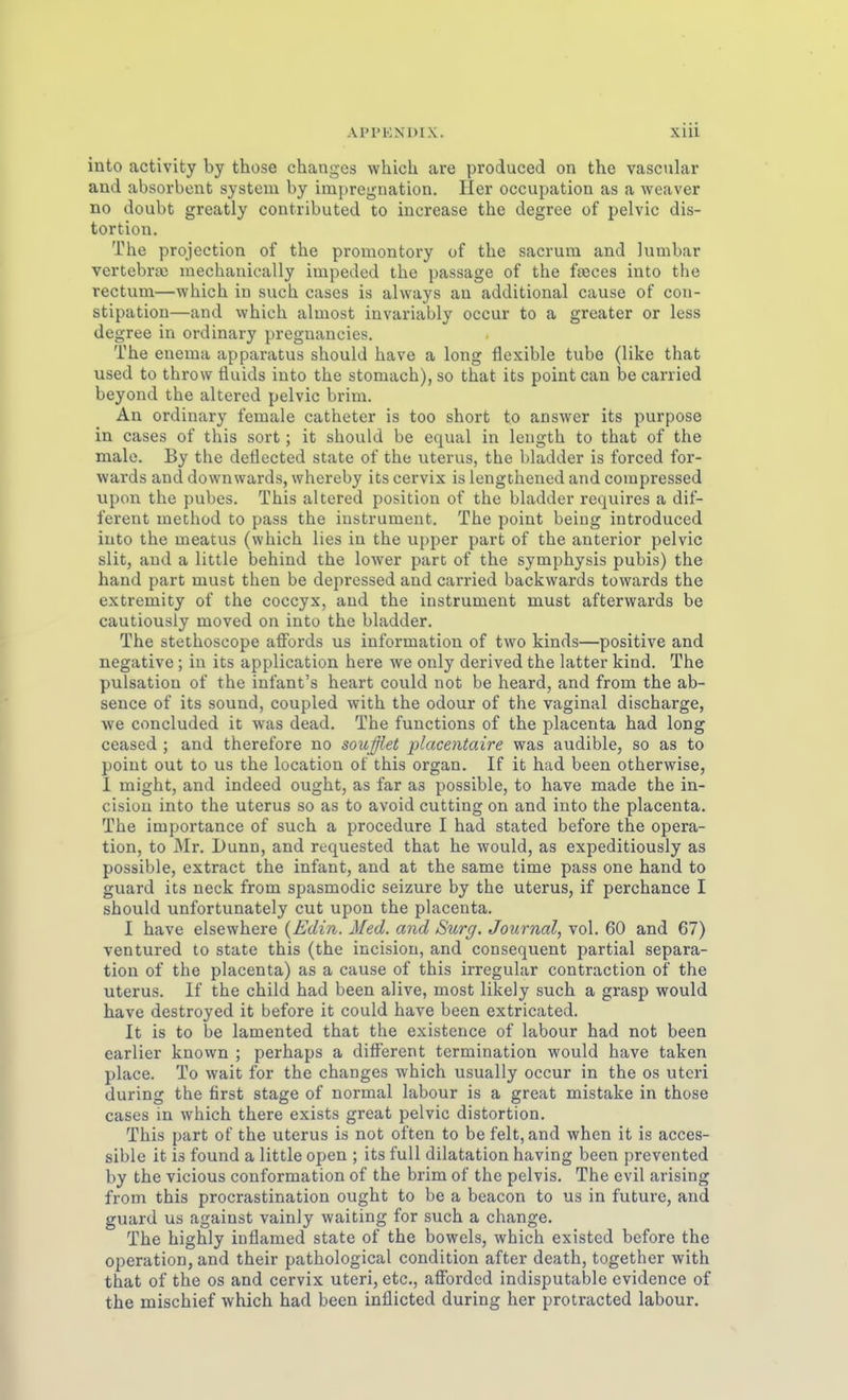 into activity by those changes which are produced on the vascular and absorbcut system by impregnation. Her occupation as a weaver no doubt greatly contributed to increase the degree of pelvic dis- tortion. The projection of the promontory of the sacrum and lumbar vertebras mechauically impeded the passage of the fajces into the rectum—which in such cases is always an additional cause of con- stipation—and which almost invariably occur to a greater or less degree in ordinary preguancies. The enema apparatus should have a long flexible tube (like that used to throw tiuids into the stomach), so that its point can be carried beyond the altered pelvic brim. An ordinary female cathetcr is too short to answer its purpose in cases of this sort ; it should be equal in length to that of the male. By the deflected State of the uterus, the bladder is forced for- wards and downwards, whereby its cervix is lengthened and corapressed upon the pubes. This altered position of the bladder requires a dif- ferent method to pass the instrument. The point beiug introduced into the meatus (which lies in the upper part of the anterior pelvic slit, and a little behind the lower parc of the Symphysis pubis) the hand part must then be depressed and carried backwards towards the extremity of the coccyx, and the instrument must afterwards be cautiously moved on into the bladder. The stethoscope affords us information of two kinds—positive and negative; in its application here we only derived the latter kind. The pulsation of the infant's heart could not be heard, and from the ab- sence of its sound, coupled with the odour of the vaginal discharge, we concluded it was dead. The functions of the placenta had long ceased ; and therefore no soußet placentaire was audible, so as to point out to US the location of this organ. If it had been otherwise, 1 might, and indeed ought, as far as possible, to have made the in- cisiou into the uterus so as to avoid cutting on and into the placenta. The importance of such a procedure I had stated before the Opera- tion, to Mr. Dunn, and requested that he would, as expeditiously as possible, extract the Infant, and at the same time pass one hand to guard its neck from spasmodic seizure by the uterus, if perchance I should unfortunately cut upon the placenta. I have elsewhere {Edin. Med. and Surg. Journal, vol. 60 and 67) ventured to State this (the incision, and consequent partial Separa- tion of the placenta) as a cause of this irregulär contraction of the Uterus. If the child had been alive, most likely such a grasp would have destroyed it before it could have been extricated. It is to be lamented that the existence of labour had not been earlier known ; perhaps a different termination would have taken place. To wait for the changes which usually occur in the os uteri during the first stage of normal labour is a great mistake in those cases in which there exists great pelvic distortion. This part of the uterus is not often to be feit, and when it is acces- sible it is found a little open ; its füll dilatation having been prevented by the vicious conformation of the brim of the pelvis. The evil arising from this procrastination ought to be a beacon to us in future, and guard US against vainly waiting for such a change. The highly inflamed state of the beweis, which existed before the Operation, and their pathological condition after death, together with that of the os and cervix uteri, etc., aflFordcd indisputable evidence of the mischief which had been inflicted during her protracted labour.