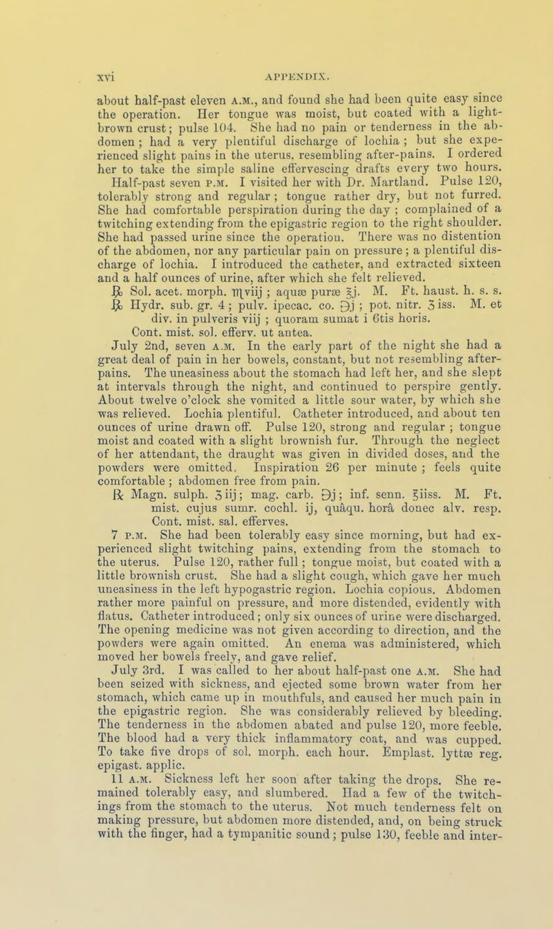 about half-past eleven a.m., and found she had been quite easy since the Operation. Her tongue was moist, but coated with a light- browncrust; pulse 104. She had no pain or tenderness in the ab- domen ; had a very plentiful discharge of lochia ; but she expe- rienced slight pains in the uterus, resembling after-pains. I ordered her to take the simple saline effervescing drafts every two hours. Half-past seven p.m. I visited her with Dr. Martland. Pulse 120, tolcrably strong and regulär ; tongue rather dry, but not furred. She had comfortable Perspiration during the day ; complained of a twitching extending from the epigastric region to the right Shoulder. She had passed urine since the Operation. There was no distention of the abdomen, nor any particular pain on pressure; a plentiful dis- charge of lochia. I introduced the catheter, and extracted sixteen and a half ounces of urine, after which she feit relieved. ]^ Sol. acet. morph. Vi\yn} ; aquas pura3 §j. M. Ft. haust, h. s. s. Hydr. sub. gr. 4 ; pulv. ipecac. co. B.j ; pot. nitr. 5 iss. M. et div. in pulveris viij ; quoram sumat i Otis horis. Cont. mist. sol. efferv. ut antea. July 2nd, seven a.m. In the early part of the night she had a great deal of pain in her bowels, constant, but not resembling after- pains. The uneasiness about the stomach had left her, and she slept at intervals through the night, and continued to perspire gently. About twelve o'clock she vomited a little sour water, by which she was relieved. Lochia plentiful. Catheter introduced, and about ten ounces of urine drawn off. Pulse 120, strong and regulär ; tongue moist and coated with a slight brownish für. Through the neglect of her attendant, the draught was given in divided doses, aud the powders were omitted, Inspiration 26 per minute ; feels quite comfortable ; abdomen fi-ee from pain. R Magn. sulph. Sü.] ; mag. carb. 9j; inf. senn. §iiss. M. Ft. mist. cujus sumr. cochl. ij, quäqu. horä donec alv. resp, Cont. mist. sal. efferves. 7 P.M. She had been tolerably easy since morning, but had ex- perienced slight twitching pains, extending from the stomach to the Uterus. Pulse 120, rather füll; tongue moist, but coated with a little brownish crust. She had a slight cough, which gave her much uneasiness in the left hypogastric region. Lochia copious. Abdomen rather more painful on pressure, and more distended, evidently with flatus. Catheter introduced; only six ounces of urine were discharged. The opening medicine was not given according to direction, and the powders were again omitted. An eneraa was administered, which moved her bowels freely, and gave relief. July 3rd. I was called to her about half-past one a.m. She had been seized with sickness, and ejected some brown water from her stomach, which came up in mouthfuls, and caused her much pain in the epigastric region. She was considerably relieved by bleeding. The tenderness in the abdomen abated and pulse 120, more feeble. The blood had a very thick inflammatory coat, and was cupped. To take five drops of sol. morph. each hour. Emplast. lyttse reg. epigast. applic. 11 A.M. Sickness left her soon after taking the drops. She re- mained tolerably easy, and slumbered. Ilad a few of the twitch- ings from the stomach to the uterus. Not much tenderness feit on making pressure, but abdomen more distended, and, on being Struck with the finger, had a tympanitic sound; pulse 130, feeble and inter-