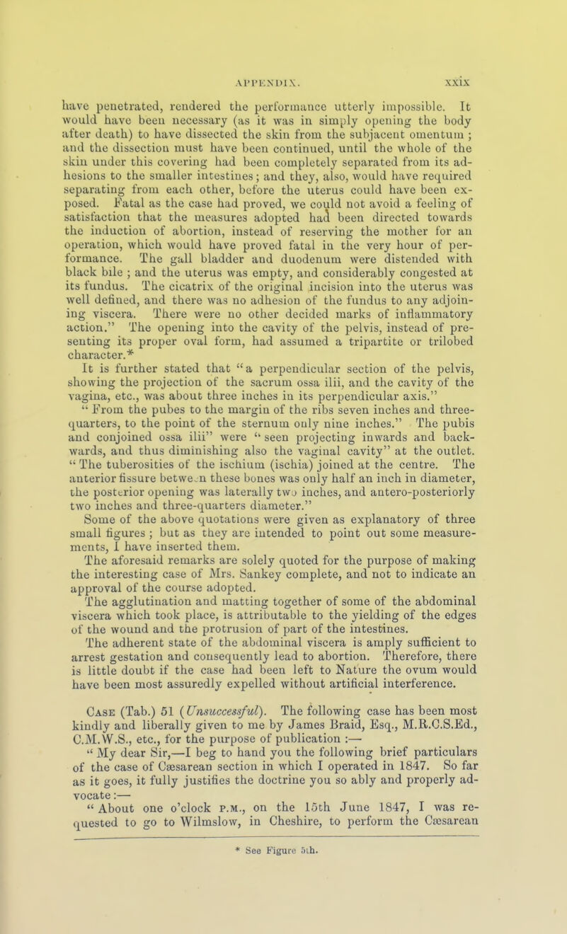 have penetrated, rcndered the Performance utterly impossiblc. It would have bceu uecessary (as it was in simply opeuiug the body after death) to have dissected the skin from the subjacent Omentum ; and the dissectiou must have been continued, until the whole of the skia under this covering had been completely separated from its ad- hesions to the smaller intestines; and they, also, would have required separating from each other, before the uterus could have been ex- posed. Fatal as the case had proved, we could not avoid a feeling of satisfaction that the measures adopted ha^ been directed towards the induction of abortion, instead of reserving the mother for au Operation, which would have proved fatal in the very hour of Per- formance. The gall bladder and duodenum were distended with black bile ; and the uterus was empty, and considerably congested at its fundus. The cicatrix of the original incision into the uterus was well defined, and there was no adhesion of the fundus to any adjoin- ing viscera. There were no other decided marks of inflammatory action. The opening into the cavity of the pelvis, instead of pre- seuting its proper oval form, had assumed a tripartite or trilobed character.* It is further stated that a perpendicular section of the pelvis, showing the projection of the sacrum ossa ilii, and the cavity of the vagina, etc., was about three inches in its perpendicular axis.  From the pubes to the margin of the ribs seven inches and three- quarters, to the point of the sternum ouly nine inches. The pubis and conjoined ossa ilii were '* seen projecting inwards and back- wards, and thus diminishing also the vaginal cavity at the outlet.  The tuberosities of the ischium (ischia) joined at the centre. The anterior tissure betwe.n these bones was only half an inch in diameter, the posterior opening was laterally twa inches, and antero-posteriorly two inches and three-quarters diameter. Some of the above quotations were given as explanatory of three small figures ; but as they are iutended to point out some measure- mcnts, I have inserted them. The aforesaid remarks are solely quoted for the purpose of making the interesting case of Mrs. Sankey complete, and not to indicate an approval of the course adopted. The agglutination and matting together of some of the abdominal viscera which took place, is attributable to the yielding of the edges of the wound and the protrusion of part of the intestines. The adherent State of the abdominal viscera is amply sufficient to arrest gestation and cousequently lead to abortion. Therefore, there is little doubt if the case had been left to Nature the ovum would have been most assuredly expelled without artificial interference. Gase (Tab.) 51 {Unsuccessful). The following case has been most kindly and liberally given to me by James Braid, Esq., M.R.G.S.Ed., C.M.W.S., etc., for the purpose of publication :—•  My dear Sir,—I beg to band you the following brief particulars of the case of Gaesarean section in which I operated in 1847. So far as it goes, it fuUy justifies the doctrine you so ably and properly ad- vocate:—  About one o'clock p.m., on the 15th June 1847, I was re- quested to go to Wilmslow, in Gheshire, to perform the Ga3sareaa