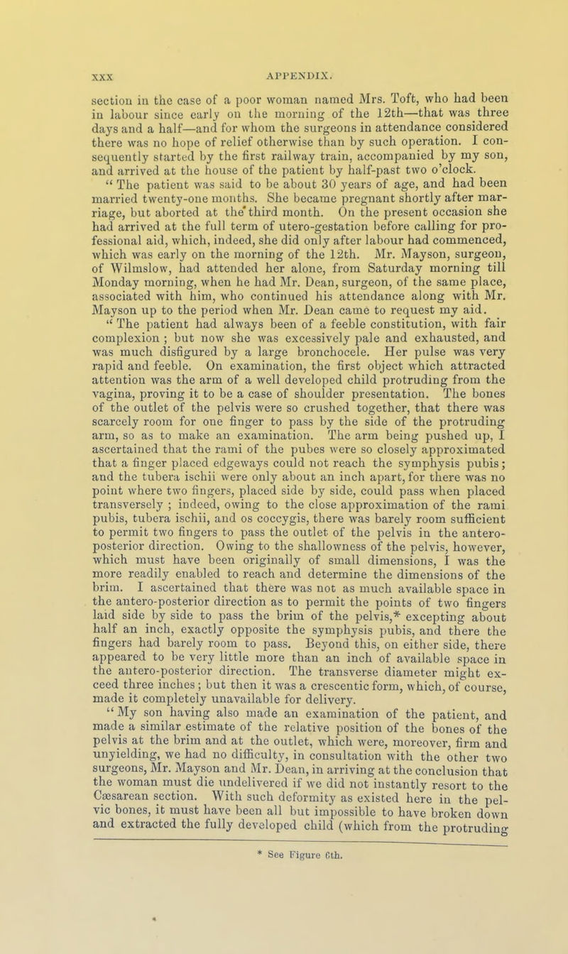 section in the case of a poor woman namcd Mrs. Toft, who had been in labour since early on the moruiug of the 12th—that was three days and a half—and for vvhom the surgeons in attendance considered there was no hope of relief otherwise than by such Operation. I con- sequently started by the first railway traiu, accompanied by my son, and arrived at the house of the patient by half-past two o'clock.  The patient was said to be about 30 years of age, and had been married twenty-oue months. She became pregnant shortly after mar- riage, but aborted at the'third month. On the present occasion she had arrived at the füll term of utero-gestation before calling for pro- fessional aid, which, indeed, she did only after labour had commenced, which was early on the morning of the 12th. Mr. Mayson, surgeou, of Wilmslow, had attended her alone, from Saturday morning tili Monday morning, when he had Mr. Dean, surgeon, of the same place, associated with him, who continued bis attendance along with Mr. Mayson up to the period when Mr. Dean came to request my aid.  The patient had always been of a feeble Constitution, with fair complexion ; but now she was excessively j^ale and exhausted, and was much disfigured by a large bronchocele. Her pulse was very rapid and feeble. On examination, the first object which attracted attention was the arm of a well developed child protruding from the Vagina, proving it to be a case of Shoulder presentation. The bones of the outlet of the pelvis were so crushed together, that there was scarcely room for one finger to pass by the side of the protruding arm, so as to make an examination. The arm being pushed up, I ascertained that the rami of the pubes were so closely approximated that a finger placed edgeways could not reach the Symphysis pubis; and the tubera ischii were only about an inch apart, for there was no point where two fingers, placed side by side, could pass when placed transversely ; indeed, owing to the close approximation of the rami pubis, tubera ischii, and os coccygis, there was barely room sufficient to permit two fingers to pass the outlet of the pelvis in the antero- posterior direction. Owing to the shallowness of the pelvis, however, which must have been originaily of small dimensions, I was the more readily enabled to reach and determine the dimensions of the briiu. I ascertained that there was not as much available space in the antero-posterior direction as to permit the points of two fingers laid side by side to pass the brim of the pelvis,* excepting about half an inch, exactly opposite the Symphysis pubis, and there the fingers had barely room to pass. Beyond this, on either side, there appeared to be very little more than an inch of available space in the antero-posterior direction. The transverse diameter might ex- ceed three inches ; but then it was a crescentic form, which, of course, made it completely unavailable for delivery. My son having also made an examination of the patient, and made a similar estimate of the relative position of the bones of the pelvis at the brim and at the outlet, which were, moreover, firm and unyielding, we had no difficulty, in consultation Avith the other two surgeons, Mr. Mayson and Mr. Dean, in arriving at the conclusion that the woman must die undelivered if we did not instantly resort to the Caesarean section. With such deformity as existed here in the pel- vic bones, it must have been all but impossible to have broken down and extracted the fully developed child (which from the protrudin«- * See Figure Cth. «