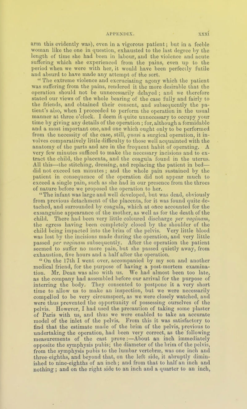 arm this evidently was), cven in a vigorous patient; but in a feeble woman like the one iu question, exhausted to the last degreo by the length of time she had bceu in labour, and the violence and acute surtoring which she experieuced froui the paias, even up to the period when we were with her, it would have been perfectly futile aud absurd to have made any atterapt of the sort.  The extreme violence and excruciating agony which the patient was sufFering from the pains, rendered it the more desirable that the Operation should not be unnecessarily delayed ; and we therefore stated our views of the whole bearing of the case fully and fairly to the friends, and obtained their consent, and subsequently the pa- tient's also, when I proceeded to perform the Operation in the usual manuer at three o'clock. I deem it quite unnecessary to occupy your time by giving any details of the Operation ; for, although a formidable and a most important one, and one which ought only to be performed from the necessity of the case, still, q^iasi a surgical Operation, it in- volves comparatively little difficulty to those well acquainted with the anatomy of the parts and are in the frequeut habit of operating, A very few minutes sufficed to make the necessary incisions and to ex- tract the child, the placenta, and the coagula found in the uterus. All this—the stitching, dressing, and replacing the patient in bed— did not excecd ten miautes ; and the whole pain sustained by the patient iu consequence of the Operation did not appear much to exceed a single pain, such as she had in our presence from the throcs of nature before we proposed the Operation to her. The Infant was large and well developed, but was dead, obviously from previous detachment of the placenta, for it was found quite de- tached, and surrounded by coagula, which at oüce accounted for the exsanguine appearance of the mother, as well as for the death of the child. There had been very little coloured discharge per vaginam, the egress having been completely closed by the Shoulder of the child being impacted into the brim of the pelvis. Very little blood was lost by the incisions made during the Operation, and very little passed per vacjinam subsequently. After the Operation the patient seemed to suiier no more pain, but she passed quietly away, from exhaustion, five hours and a half after the Operation.  ün the 17th I went over, accompanied by my son and another medical friend, for the purpose of having a post-mortem examina- tion. Mr. Dean was also with us. We had almost been too late, as the Company had assembled before our arrival for the purpose of interring the body. They consented to postpone it a very short time to allow us to make an inspection, but we were necessarily compelled to be very circumspect, as we were closely watched, and were thus prevented the opportunity of possessing ourselves of the pelvis. However, I had used the precaution of taking sorae plaster of Paris with us, and thus we were enabled to take an accurate model of the inlet of the pelvis. From this it was satisfactory to find that the estimate made of the brim of the pelvis, previous to undertaking the Operation, had been very correct, as the following measurements of the cast prove:—About an inch immediately opposite the Symphysis pubis; the diameter of the brim of the pelvis, from the Symphysis pubis to the lumbar vertebra), was one inch and three-eighths, and beyond that, on the left side, it abruptly dimin- ished to nine-eighths of an inch; and from that to half an inch and nothing ; and on the right side to au inch and a quarter to an inch,