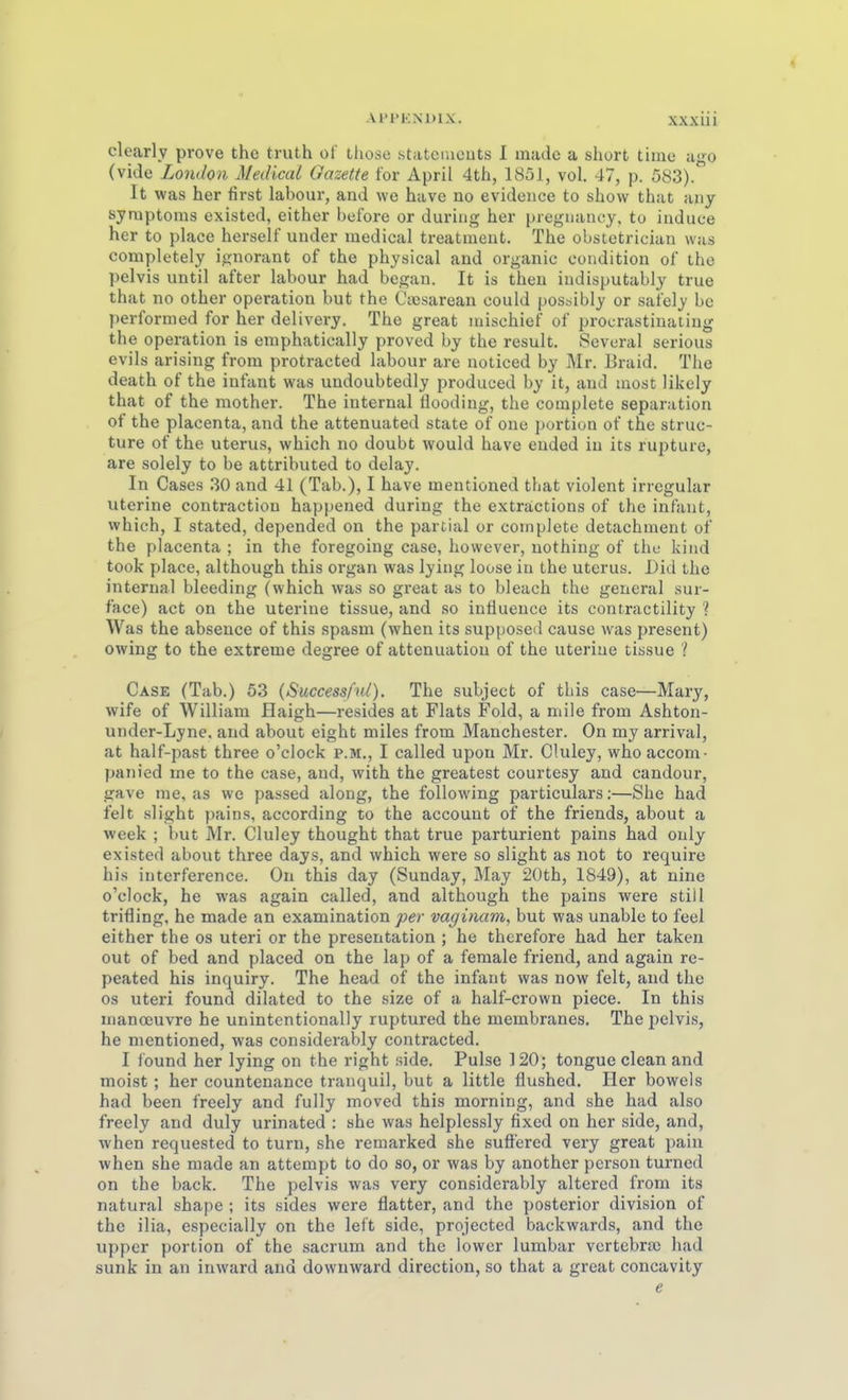 clearly prove the truth of those statcnicuts I madc a short tiine iigo (vide London Medical Gazette for April 4th, 1851, vol. 47, p. 583). It was her first labour, and we have no evidence to show that any Symptoms existed, either before or during her pregiiaiicy, tu iuduce her to place herseif under medical treatment. The obstetrician was completely ignorant of the physical and organic coiidition of the pelvis until after labour had began. It is then iudisputably true that no other Operation but the Ctcsarean could possibly or safely bc performed for her delivery. The great inischief of procrastiuaiing the Operation is emphatically proved by the result. Sevoral serious evils arising from protracted labour are noticed by Mr. Braid. The death of the infant was undoubtedly produced by it, and inost likcly that of the mother. The internal Üooding, the complete Separation of the placenta, and the attenuated State of one portion of the struc- ture of the uterus, which no doubt would have ended in its rupture, are solely to be attributed to delay. In Gases 30 and 41 (Tab.), I have mentioned that violent irregulär uterine contraction happened during the exträctions of the infant, which, I stated, depended on the partial or complete detachment of the placenta ; in the foregoing case, however, nothing of the kiiid took place, although this organ was lying loose in the uterus. Did the internal bleeding (which was so great as to bleach the general sur- face) act on the uteriue tissue, and so inüuence its contractility ? Was the absence of this spasm (when its supposed cause was present) owing to the extreme degree of attenuatiou of the uteriue tissue ? Gase (Tab.) 53 (Successful). The subject of this case—Mary, wife of William flaigh—resides at Fiats Fold, a mile from Ashton- under-Lyne. and about eight miles from Manchester. On my arrival, at half-past three o'clock p.m., I called upon Mr. GUiley, who accom- panied me to the case, and, with the greatest courtesy and candour, gave me, as we passed along, the following particulars:—She had feit slight pains, according to the accouut of the friends, about a week ; but Mr. Gluley thought that true parturient pains had only existed about three days, and which were so slight as not to require his interference. On this day (Sunday, May 20th, 1849), at nine o'clock, he was again called, and although the pains were still trifling, he made an examination per vaginam, but was unable to feel either the os uteri or the presentation ; he therefore had her taken out of bed and placed on the lap of a female friend, and again re- peated his inquiry. The head of the infant was now feit, and the os uteri found dilated to the size of a half-crown piece. In this manoeuvre he unintentionally ruptured the membranes. The pelvis, he mentioned, was considerably contracted. I found her lying on the right side. Pulse 120; tongue clean and moist; her countenance tranquil, but a little flushed. Her bowcls had been freely and fully moved this morning, and she had also freely and duly urinated : she was helplessly fixed on her side, and, when requested to turn, she remarked she sufi'ered very great i)ain when she made an attempt to do so, or was by anothcr pcrson turned on the back. The pelvis was very considerably altered from its natural shape ; its sides were flatter, and the posterior division of the ilia, especially on the left side, projected backwards, and the Upper portion of the sacrum and the lower lumbar vcrtcbrie had sunk in an inward and downward direction, so that a great concavity e