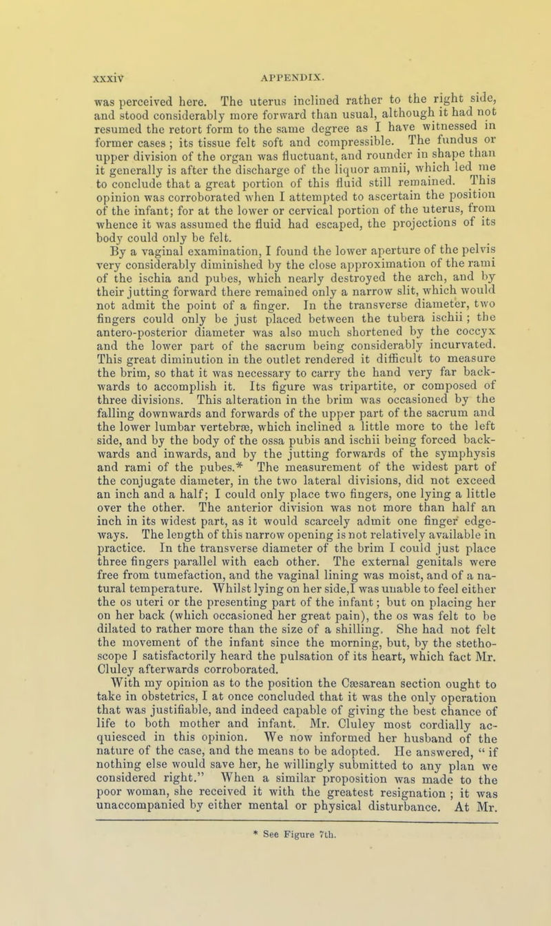 was perceived here. The Uterus inclined rather to the right side, and stood considerably more forward than usual, although it had not rcsumed the retort form to the same degree as I have witnessed in former cases ; its tissue feit soft and compressible. The fundus or Upper division of the organ was fluctuant, and rounder in shape than it generally is after the discharge of the liquor amnii, which led nie to conclude that a great portion of this fluid still remained. This opinion was corroborated when I attempted to ascertain the positiou of the Infant; for at the lower or cervical portion of the Uterus, from whence it was assumed the fluid had escaped, the projections of its body could only be feit. By a vaginal examination, I found the lower aperture of the pelvis very considerably diminished by the close approximation of the rami of the ischia and pubes, which nearly destroyed the arch, and by their jutting forward there remained only a narrow slit, which would not admit the point of a finger. In the transversc diameter, two fingers could only be just placed between the tubera ischii ; the antero-posterior diameter was also much shortened by the coccyx and the lower part of the sacrum being considerably incurvated. This great diminution in the outlet rendered it diflicult to measure the brim, so that it was necessary to carry the band very far back- wards to accomplish it. Its figure was tripartite, or composed of three divisions. This alteration in the brim was occasioned by the falling downwards and forwards of the upper part of the sacrum and the lower lumbar vertebrse, which inclined a little more to the left side, and by the body of the ossa pubis and ischii being forced back- wards and inwards, and by the jutting forwards of the Symphysis and rami of the pubes.* The measurement of the widest part of the conjugate diameter, in the two lateral divisions, did not exceed an inch and a half; I could only place two fingers, one lying a little over the other. The anterior division was not more than half an inch in its widest part, as it would scarcely admit one finger edge- ways. The length of this narrow opening is not relatively available in practice. In the transverse diameter of the brim I could just place three fingers parallel with each other. The external genitals were free from tumefaction, and the vaginal lining was meist, and of a na- tural temperature. Whilst lying on her side,I was unable to feel either the os uteri or the presenting part of the Infant; but on placing her on her back (which occasioned her great pain), the os was feit to be dilated to rather more than the size of a Shilling. She had not feit the movement of the infant since the morning, but, by the stetho- scope I satisfactorily heard the pulsation of its heart, which fact Mr. Cluley afterwards corroborated. With my opinion as to the position the Csesarean section ought to take in obstetrics, I at once concluded that it was the only Operation that was justifiable, and indeed capable of giving the best chance of life to both mother and infant. Mr. Cluley most cordially ac- quiesced in this opinion. We now informed her husband of the nature of the case, and the means to be adopted. Ile answered,  if nothing eise would save her, he willingly submitted to any plan we considered right. When a similar proposition was made to the poor woman, she received it with the greatest resignation ; it was unaccompanied by either mental or physical disturbance, At Mr.