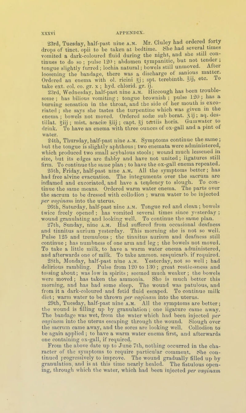 23rd, Tuesday, half-past uine a.m. Mr. Cluley had ordered forty drups of tinct. opii to be taken at bedtime. Öhe had severa times vomited a dark-coloured Iluid during the night, and she still cou- tinues to do so ; pulse 120 ; abdomen tympanitic, but not tender ; tongue slightly furred ; lochia natural; bowels still unmoved. Alter loosening the bandage, there was a discharge ot sanious matter. Ordered an enema with ol. ricini §j ; spt. terebinth, etc. io take ext. col. co. gr. x ; hyd. chlorid. gr. ij. 2;Jrd, Wednesday, half-past nine a.m. Hiccough has been trouble- some ; has bilious vomiting ; tongue brovvnish ; pulse 120 ; has a burning Sensation in the throat, and the side of her mouth is exco- riated ; she says she tastes the turpentine which was giyen in the enema ; bowels not moved. Ordered sodae sub borat. 3 ij ; aq. des- tillat. |iij ; mist. aeacioe §iij ; capt. §j tCTtiis horis. Gumwater to drink. To have an enema with three ounces of ox-gall and a pint ot water. 24th, Thursday, half-past nine a.m. Symptoms continue the same ; but the tongue is slightly aphthous ; two enemata were administered, which produced two small scybalous stools; wound much lesseued in size, but its edges are Üabby and have not united; ligatures still ürm. To continue the same plan ; to have the ox-gall enema repeated. 25th, Friday, half-past nine a.m. All the Symptoms better; has had free alvine evacuation. The integuments over the sacrum are inflamed and excoriated, and have a tendency to slough. To con- tinue the same means. Ordered warm water enema. The parts over the sacrum to be dressed with collodion ; warm water to bc injected per vaginam into the uterus. 26th, Saturday, half-past nine a.m. Tongue red and clean; bov/els twice freely opened ; has vomited several times siuce yi sterday ; wound granulating and looking well. To continue the same plan. 27th, Sunday, nine a.m. Had sufFered from occasional deafness and tinnitus aurium yesterday. This morning she is not so well. Pulse 125 and tremulous ; the tinnitus aurium and deafness still continue ; has numbness of one arm and leg ; the bowels not moved. To take a little milk, to have a warm water enema administered, and afterwards one of milk. To take ammon. sesquicarb. if required. 28th, Monday, half-past nine a.m. Yesterday, not so well ; had delirious rambling. Pulse from 120 to 1.30; great resticssness and tossiiig about; was low in spirits; seemed much weaker ; the bowels were moved; has taken the aramonia. She is much better this morning, and has had some sleep. The wound was patulous, and from it a dark-coloured and fetid fluid escaped. To continue milk dict; warm water to be thrown^;er vaginam into the Uterus. 29th, Tuesday, half-past nine a.m. All the Symptoms are better; the wound is filling up by granulation ; one ligature came away. The bandage was wet, from the water which had been injected per vaginam into the uterus escaping through the wound. Slough over the sacrum came away, and the sores are looking well. Collodion to be again applied ; to have a warm water enema tirst, and afterwards one containiug ox-gall, if required. From the above date up to June 7th, nothing occurred in the cha- racter of the Symptoms to require particular commeut. She con- tinued progressively to improve. The wound gradually filled up by granulation, and is at this time nearly healcd. The fistulous opcn- ing, through which the water, which had been injected per vaginam