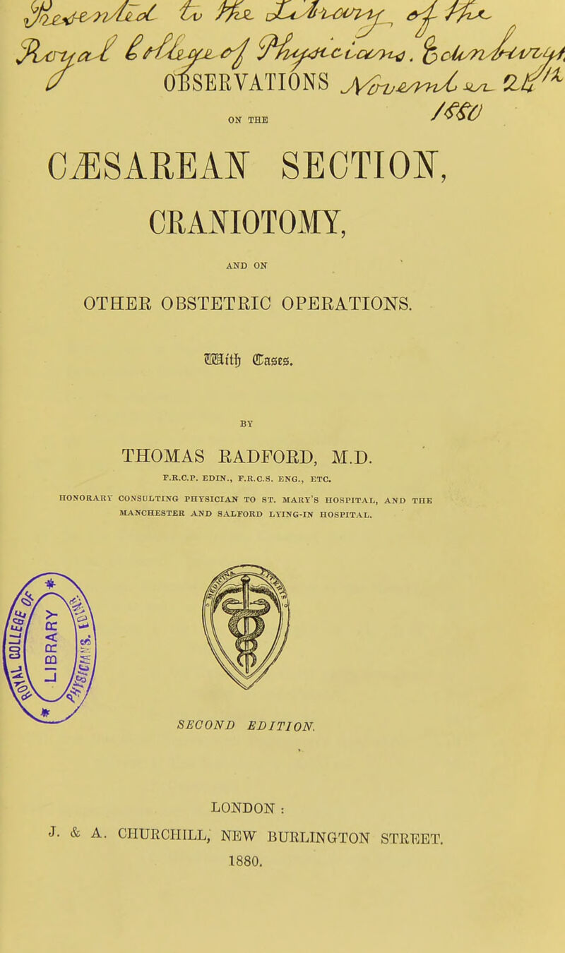 (/ OBSERVATIONS Mru^U^ mo ON THE CESAREAN SECTION, CRANIOTOMY, AND ON OTHER OBSTETRIC OPERATIONS. 5KBtt& Classes. BY THOMAS RADFORD, M.D. F.R.C.P. EDIN., F.R.C.S. ENG., ETC. nONORABY CONSULTING PHYSICIAN TO ST. MARY'S HOSPITAL, AND THE MANCHESTER AND SALFORD LYING-IN HOSPITAL. 'Uj 1 > —1 I —1 f s < BR 1 Jg ^\ —i /I/ * SECOND EDITION. LONDON : J. & A. CHURCHILL, NEW BURLINGTON STREET. 1880.