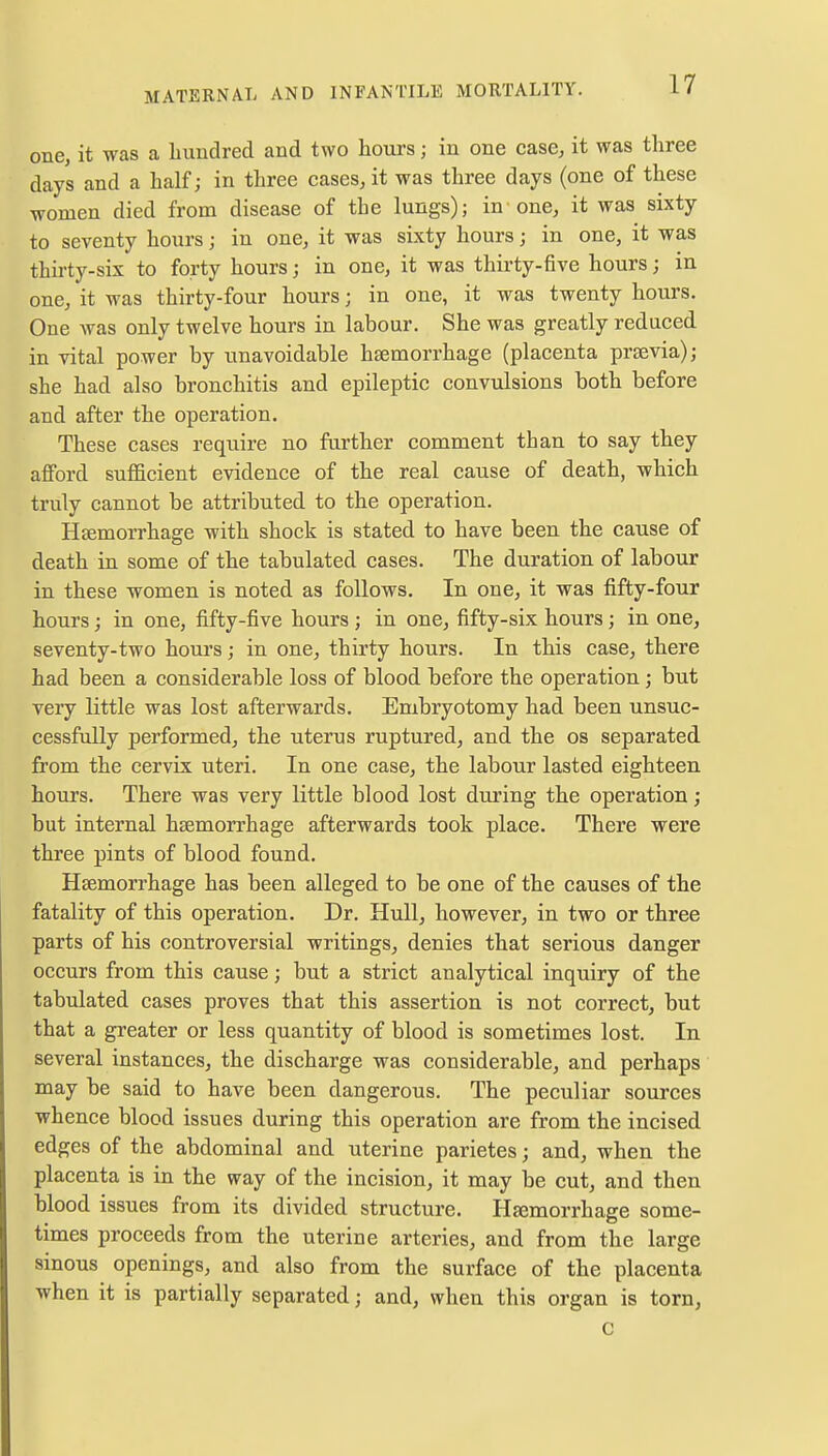 one, it was a hundred and two hours ; in one case, it was three days and a half; in three cases, it was three days (one of these women died from disease of the lungs); in one, it was sixty to seventy hours; in one, it was sixty hours; in one, it was thirty-six to forty hours; in one, it was thirty-five hours; in one, it was thirty-four hours; in one, it was twenty hours. One was only twelve hours in labour. She was greatly reduced in vital power by unavoidable haemorrhage (placenta praevia); she had also bronchitis and epileptic convulsions both before and after the operation. These cases require no further comment than to say they afford sufficient evidence of the real cause of death, which truly cannot be attributed to the operation. Haemorrhage with shock is stated to have been the cause of death in some of the tabulated cases. The duration of labour in these women is noted as follows. In one, it was fifty-four hours; in one, fifty-five hours ; in one, fifty-six hours; in one, seventy-two hours; in one, thirty hours. In this case, there had been a considerable loss of blood before the operation; but very little was lost afterwards. Embryotomy had been unsuc- cessfully performed, the uterus ruptured, and the os separated from the cervix uteri. In one case, the labour lasted eighteen hours. There was very little blood lost during the operation ; but internal haemorrhage afterwards took place. There were three pints of blood found. Haemorrhage has been alleged to be one of the causes of the fatality of this operation. Dr. Hull, however, in two or three parts of his controversial writings, denies that serious danger occurs from this cause; but a strict analytical inquiry of the tabulated cases proves that this assertion is not correct, but that a greater or less quantity of blood is sometimes lost. In several instances, the discharge was considerable, and perhaps may be said to have been dangerous. The peculiar sources whence blood issues during this operation are from the incised edges of the abdominal and uterine parietes; and, when the placenta is in the way of the incision, it may be cut, and then blood issues from its divided structure. Haemorrhage some- times proceeds from the uterine arteries, and from the large sinous openings, and also from the surface of the placenta when it is partially separated; and, when this organ is torn, C