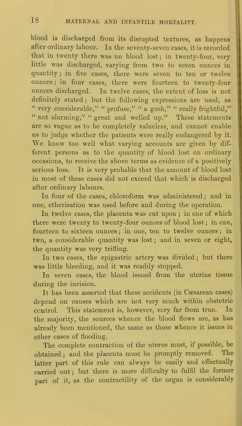 blood is discharged from its disrupted textures, as happens after ordinary labour. In the seventy-seven cases, it is recorded that in twenty there was no blood lost; in twenty-four, very little was discharged, varying from two to seven ounces in quantity; in five cases, there were seven to ten or twelve ounces; in four cases, there were fourteen to twenty-four ounces discharged. In twelve cases, the extent of loss is not definitely stated; but the following expressions are used, as  very considerable,  profuse,  a gush,  really frightful,  not alarming,  great and welled up. These statements are so vague as to be completely valueless, and cannot enable us to judge whether the patients were really endangered by it. We know too well what varying accounts are given by dif- ferent persons as to the quantity of blood lost on ordinary occasions, to receive the above terms as evidence of a positively serious loss. It is very probable that the amount of blood lost in most of these cases did not exceed that which is discharged after ordinary labours. In four of the cases, chloroform was administered; and in one, etherisation was used before and during the operation. In twelve cases, the placenta was cut upon ; in one of which there were twenty to twenty-four ounces of blood lost; in one, fourteen to sixteen ounces; in one, ten to twelve ounces; in two, a considerable quantity was lost; and in seven or eight, the quantity was very trifling. In two cases, the epigastric artery was divided; but there was little bleeding, and it was readily stopped. In seven cases, the blood issued from the uterine tissue during the incision. It has been asserted that these accidents (in Caesarean cases) depend on causes which are not very much within obstetric control. This statement is, however, very far from true. In the majority, the sources whence the blood flows are, as has alreadv been mentioned, the same as those whence it issues in other cases of flooding. The complete contraction of the uterus must, if possible, be obtained; and the placenta must be promptly removed. The latter part of this rule can always be easily and effectually carried out; but there is more difficulty to fulfil the former part of it, as the contractility of the organ is considerably