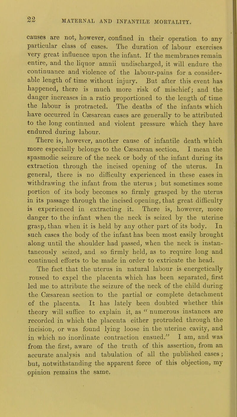 causes are not, however, confined in their operation to any particular class of cases. The duration of labour exercises very great influence upon the infant. If the membranes remain entire, and the liquor amnii undischarged, it will endure the continuance and violence of the labour-pains for a consider- able length of time without injury. But after this event has happened, there is much more risk of mischief; and the danger increases in a ratio proportioned to the length of time the labour is protracted. The deaths of the infants which have occurred in Csesarean cases are generally to be attributed to the long continued and violent pressure which they have endured during labour. There is, however, another cause of infantile death which more especially belongs to the Csesarean section. I mean the spasmodic seizure of the neck or body of the infant during its extraction through the incised opening of the uterus. In general, there is no difficulty experienced in these cases in withdrawing the infant from the uterus ; but sometimes some portion of its body becomes so firmly grasped by the uterus in its passage through the incised opening, that great difficulty is experienced in extracting it. There is, however, more danger to the infant when the neck is seized by the uterine grasp, than when it is held by any other part of its body. In such cases the body of the infant has been most easily brought along until the shoulder had passed, when the neck is instan- taneously seized, and so firmly held, as to require long and continued efforts to be made in order to extricate the head. The fact that the uterus in natural labour is energetically roused to expel the placenta which has been separated, first led me to attribute the seizure of the neck of the child during the Ccesarean section to the partial or complete detachment of the placenta. It has lately been doubted whether this theory will suffice to explain it, as  numerous instances are recorded in which the placenta either protruded through the incision, or was found lying loose in the uterine cavity, and in which no inordinate contraction ensued. I am, and was from the first, aware of the truth of this assertion, from an accurate analysis and tabulation of all the published cases ; but, notwithstanding the apparent force of this objection, my opinion remains the same.