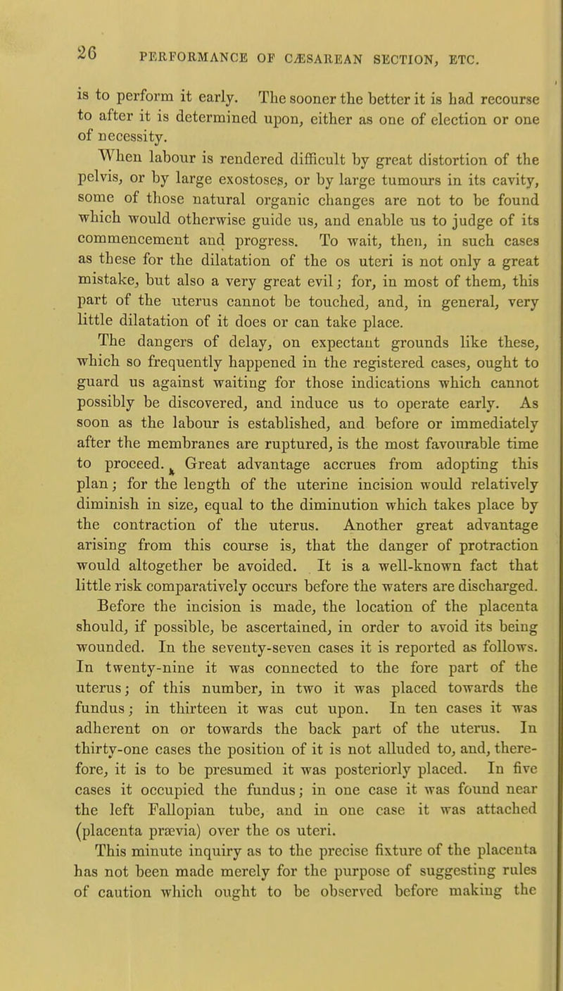 is to perform it early. The sooner the better it is had recourse to after it is determined upon, either as one of election or one of necessity. When labour is rendered difficult by great distortion of the pelvis, or by large exostoses, or by large tumours in its cavity, some of those natural organic changes are not to be found which would otherwise guide us, and enable us to judge of its commencement and progress. To wait, then, in such cases as these for the dilatation of the os uteri is not only a great mistake, but also a very great evil; for, in most of them, this part of the uterus cannot be touched, and, in general, very little dilatation of it does or can take place. The dangers of delay, on expectant grounds like these, which so frequently happened in the registered cases, ought to guard us against waiting for those indications which cannot possibly be discovered, and induce us to operate early. As soon as the labour is established, and before or immediately after the membranes are ruptured, is the most favourable time to proceed. Great advantage accrues from adopting this plan; for the length of the uterine incision would relatively diminish in size, equal to the diminution which takes place by the contraction of the uterus. Another great advantage arising from this course is, that the danger of protraction would altogether be avoided. It is a well-known fact that little risk comparatively occurs before the waters are discharged. Before the incision is made, the location of the placenta should, if possible, be ascertained, in order to avoid its being wounded. In the seventy-seven cases it is reported as follows. In twenty-nine it was connected to the fore part of the uterus; of this number, in two it was placed towards the fundus; in thirteen it was cut upon. In ten cases it was adherent on or towards the back part of the uterus. In thirty-one cases the position of it is not alluded to, and, there- fore, it is to be presumed it was posteriorly placed. In five cases it occupied the fundus; in one case it was found near the left Fallopian tube, and in one case it was attached acenta prsevia) over the os uteri. This minute inquiry as to the precise fixture of the placenta has not been made merely for the purpose of suggesting rules of caution which ought to be observed before making the