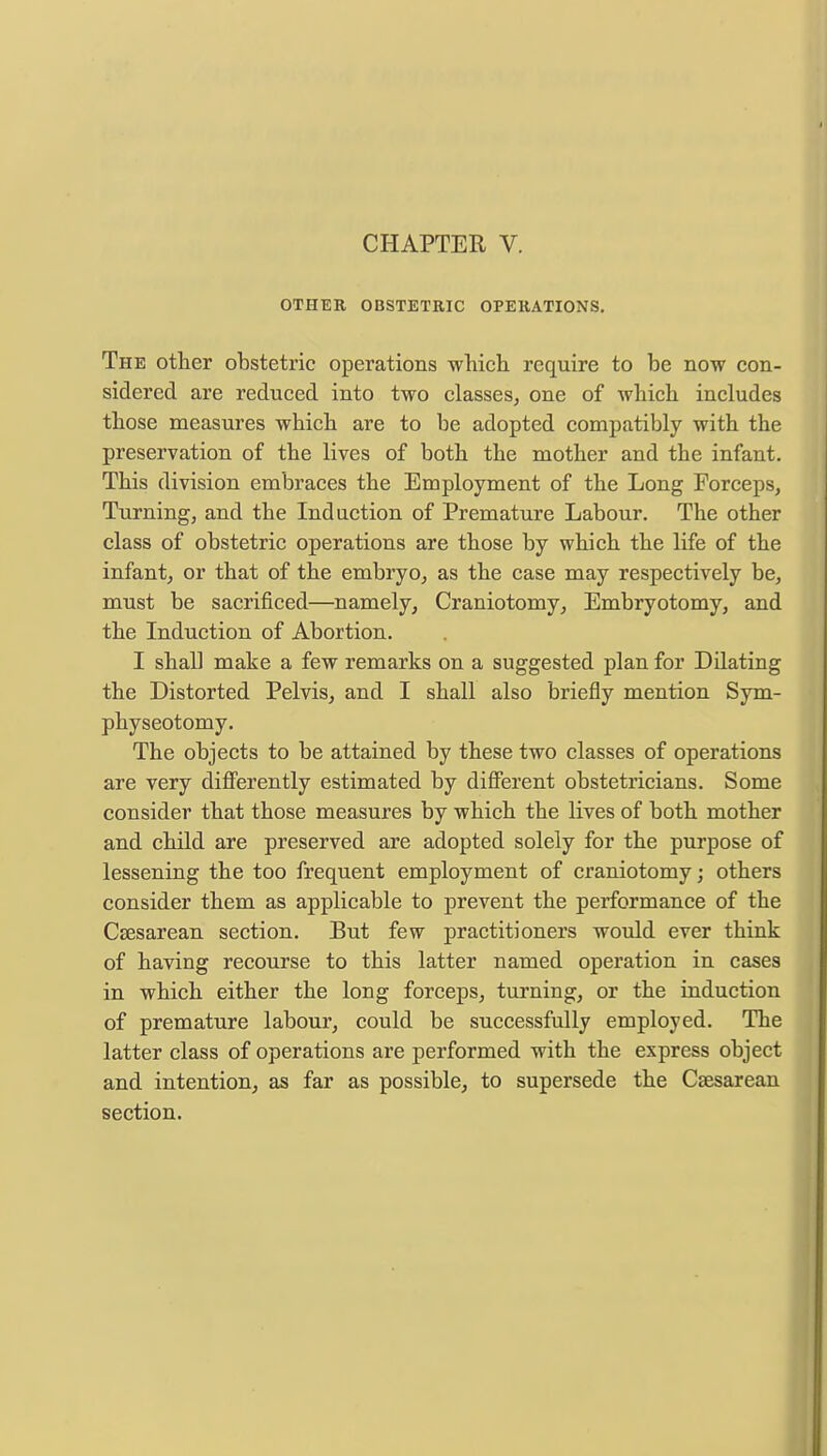 OTHER OBSTETRIC OPERATIONS. The other obstetric operations which require to be now con- sidered are reduced into two classes, one of which includes those measures which are to be adopted compatibly with the preservation of the lives of both the mother and the infant. This division embraces the Employment of the Long Forceps, Turning, and the Induction of Premature Labour. The other class of obstetric operations are those by which the life of the infant, or that of the embryo, as the case may respectively be, must be sacrificed—namely, Craniotomy, Embryotomy, and the Induction of Abortion. I shall make a few remarks on a suggested plan for Dilating the Distorted Pelvis, and I shall also briefly mention Sym- physeotomy. The objects to be attained by these two classes of operations are very differently estimated by different obstetricians. Some consider that those measures by which the lives of both mother and child are preserved are adopted solely for the purpose of lessening the too frequent employment of craniotomy; others consider them as applicable to prevent the performance of the Csesarean section. But few practitioners would ever think of having recourse to this latter named operation in cases in which either the long forceps, turning, or the induction of premature labour, could be successfully employed. The latter class of operations are performed with the express object and intention, as far as possible, to supersede the Csesarean section.