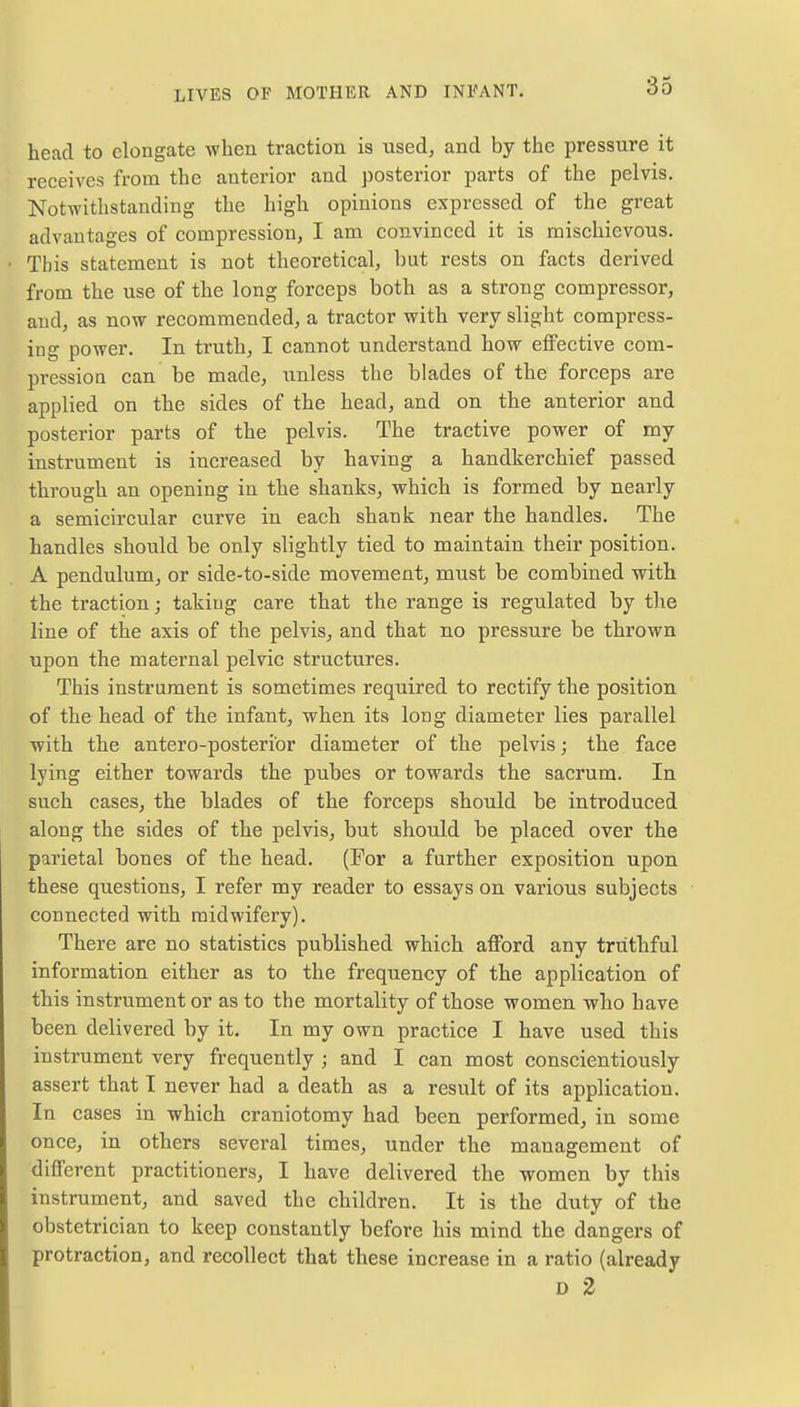 head to elongate when traction is used, and by the pressure it receives from the anterior and posterior parts of the pelvis. Notwithstanding the high opinions expressed of the great advantages of compression, I am convinced it is mischievous. This statement is not theoretical, but rests on facts derived from the use of the long forceps both as a strong compressor, and, as now recommended, a tractor with very slight compress- ing power. In truth, I cannot understand how effective com- pression can be made, unless the blades of the forceps are applied on the sides of the head, and on the anterior and posterior parts of the pelvis. The tractive power of my instrument is increased by having a handkerchief passed through an opening in the shanks, which is formed by nearly a semicircular curve in each shank near the handles. The handles should be only slightly tied to maintain their position. A pendulum, or side-to-side movement, must be combined with the traction; taking care that the range is regulated by the line of the axis of the pelvis, and that no pressure be thrown upon the maternal pelvic structures. This instrument is sometimes required to rectify the position of the head of the infant, when its long diameter lies parallel with the antero-posterior diameter of the pelvis; the face lying either towards the pubes or towards the sacrum. In such cases, the blades of the forceps should be introduced along the sides of the pelvis, but should be placed over the parietal bones of the head. (For a further exposition upon these questions, I refer my reader to essays on various subjects connected with midwifery). There are no statistics published which afford any truthful information either as to the frequency of the application of this instrument or as to the mortality of those women who have been delivered by it. In my own practice I have used this instrument very frequently ; and I can most conscientiously assert that I never had a death as a result of its application. In cases in which craniotomy had been performed, in some once, in others several times, under the management of different practitioners, I have delivered the women by this instrument, and saved the children. It is the duty of the obstetrician to keep constantly before his mind the dangers of protraction, and recollect that these increase in a ratio (already D 2