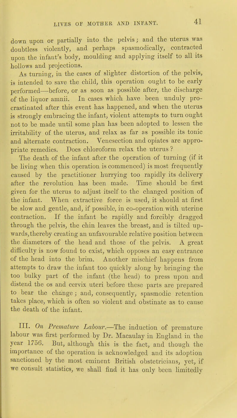 down upon or partially into the pelvis; and the uterus was doubtless violently, and perhaps spasmodically, contracted upon the infant's body, moulding and applying itself to all its hollows and projections. As turning, in the cases of slighter distortion of the pelvis, is intended to save the child, this operation ought to be early performed—before, or as soon as possible after, the discharge of the liquor amnii. In cases which have been unduly pro- crastinated after this event has happened, and when the uterus is strongly embracing the infant, violent attempts to turn ought not to be made until some plan has been adopted to lessen the irritability of the uterus, and relax as far as possible its tonic and alternate contraction. Venesection and opiates are appro- priate remedies. Does chloroform relax the uterus ? The death of the infant after the operation of turning (if it be living when this operation is commenced) is most frequently caused by the practitioner hurrying too rapidly its delivery after the revolution has been made. Time should be first given for the uterus to adjust itself to the changed position of the infant. When extractive force is used, it should at first be slow and gentle, and, if possible, in co-operation with uterine contraction. If the infant be rapidly and forcibly dragged through the pelvis, the chin leaves the breast, and is tilted up- wards, thereby creating an unfavourable relative position between the diameters of the head and those of the pelvis. A great difficulty is now found to exist, which opposes an easy entrance of the head into the brim. Another mischief happens from attempts to draw the infant too quickly along by bringing the too bulky part of the infant (the head) to press upon and distend the os and cervix uteri before these parts are prepared to bear the change; and, consequently, spasmodic retention takes place, which is often so violent and obstinate as to cause the death of the infant. III. On Premature Labour.—The induction of premature labour was first performed by Dr. Macaulay in England in the year 1756. But, although this is the fact, and though the importance of the operation is acknowledged and its adoption sanctioned by the most eminent British obstetricians, yet, if we consult statistics, wc shall find it has only been limitcdly