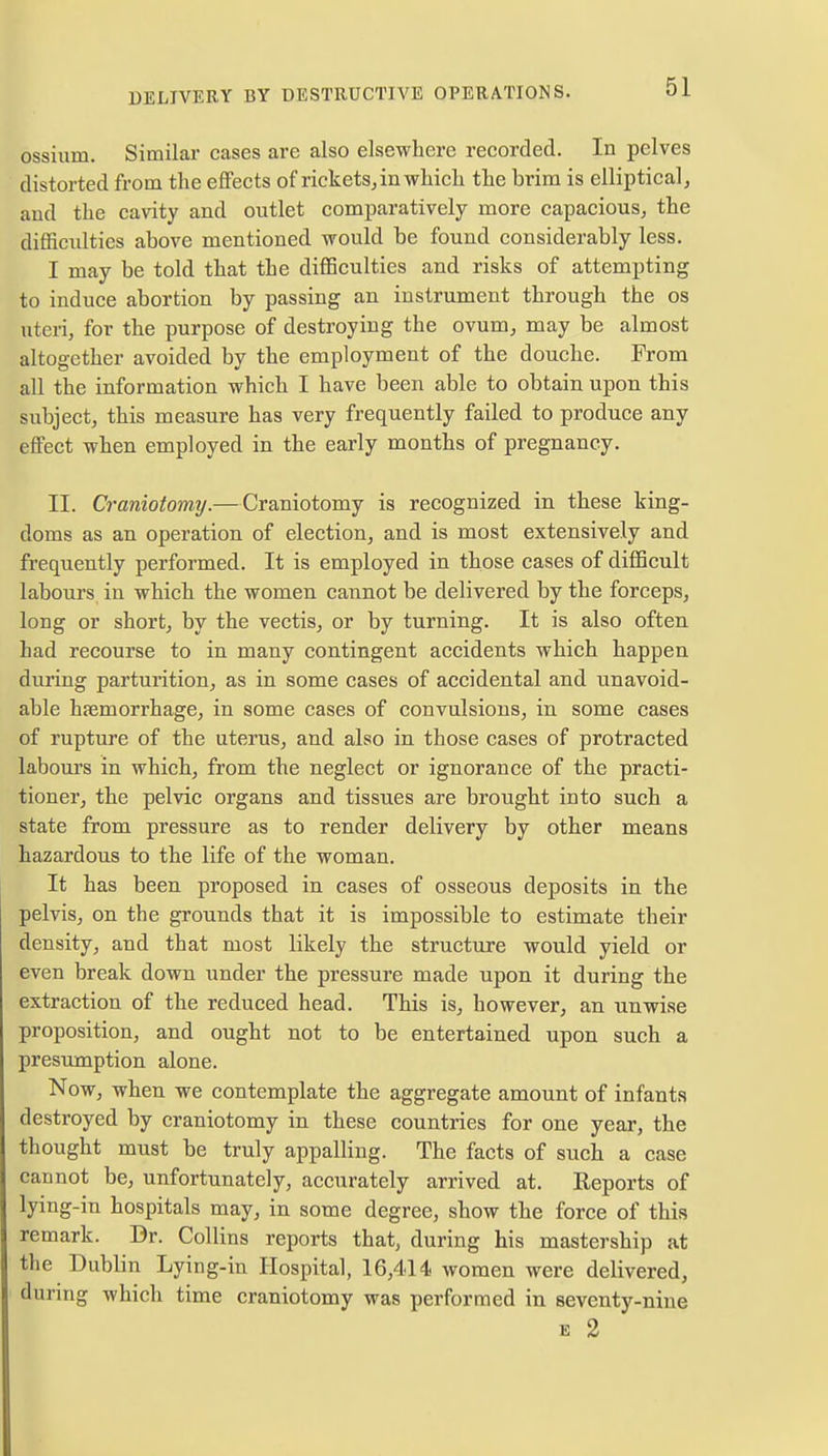 ossium. Similar cases are also elsewhere recorded. In pelves distorted from the effects of rickets,in which the brim is elliptical, and the cavity and outlet comparatively more capacious, the difficulties above mentioned would be found considerably less. I may be told that the difficulties and risks of attempting to induce abortion by passing an instrument through the os uteri, for the purpose of destroying the ovum, may be almost altogether avoided by the employment of the douche. From all the information which I have been able to obtain upon this subject, this measure has very frequently failed to produce any effect when employed in the early months of pregnancy. II. Craniotomy.—Craniotomy is recognized in these king- doms as an operation of election, and is most extensively and frequently performed. It is employed in those cases of difficult labours in which the women cannot be delivered by the forceps, long or short, by the vectis, or by turning. It is also often had recourse to in many contingent accidents which happen during parturition, as in some cases of accidental and unavoid- able haemorrhage, in some cases of convulsions, in some cases of rupture of the uterus, and also in those cases of protracted labours in which, from the neglect or ignorance of the practi- tioner, the pelvic organs and tissues are brought into such a state from pressure as to render delivery by other means hazardous to the life of the woman. It has been proposed in cases of osseous deposits in the pelvis, on the grounds that it is impossible to estimate their density, and that most likely the structure would yield or even break down under the pressure made upon it during the extraction of the reduced head. This is, however, an unwise proposition, and ought not to be entertained upon such a presumption alone. Now, when we contemplate the aggregate amount of infants destroyed by craniotomy in these countries for one year, the thought must be truly appalling. The facts of such a case cannot be, unfortunately, accurately arrived at. Reports of lying-in hospitals may, in some degree, show the force of this remark. Dr. Collins reports that, during his mastership at the Dublin Lying-in Hospital, 16,414 women were delivered, during which time craniotomy was performed in seventy-nine e 2