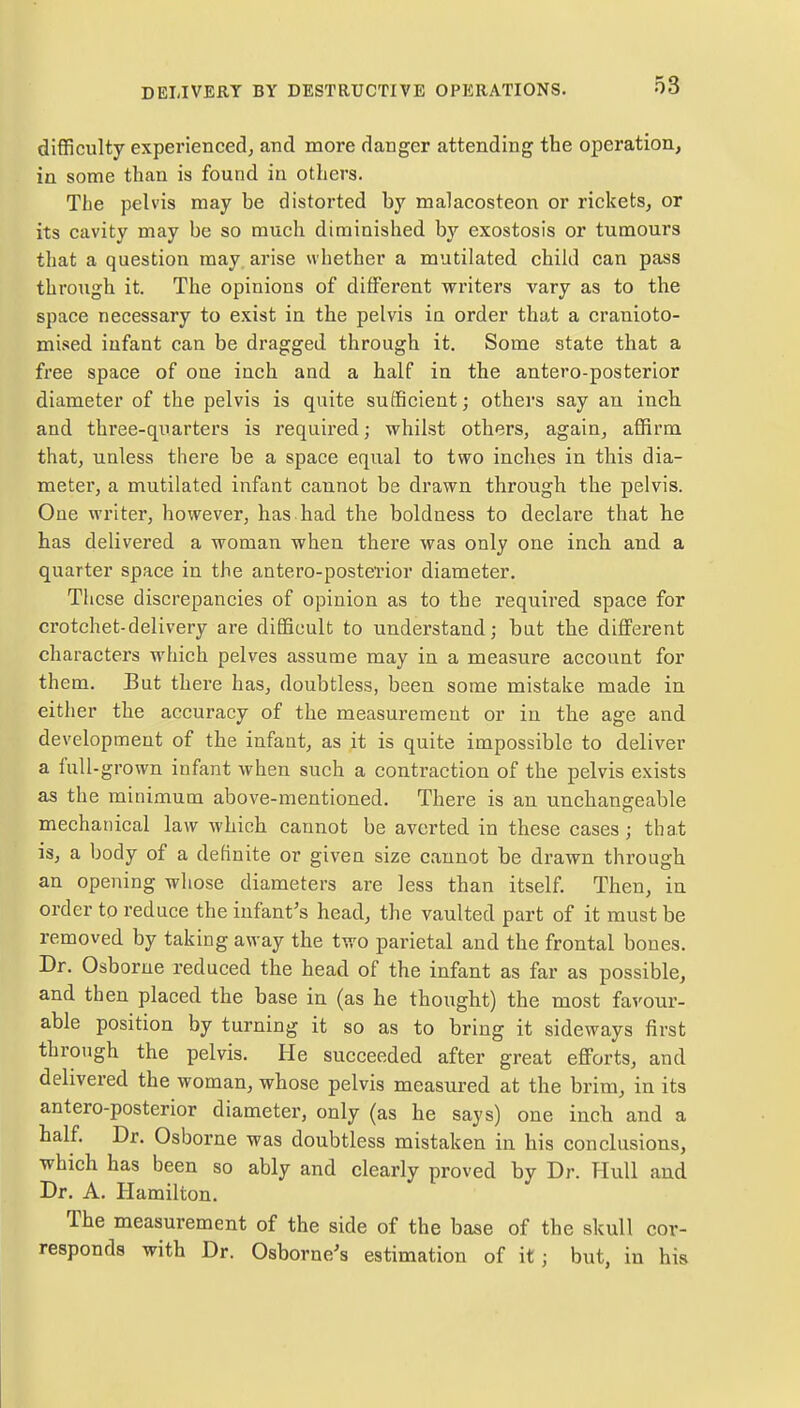 difficulty experienced, and more danger attending the operation, in some than is found in others. The pelvis may be distorted by malacosteon or rickets, or its cavity may be so much diminished by exostosis or tumours that a question may. arise whether a mutilated child can pass through it. The opinions of different writers vary as to the space necessary to exist in the pelvis in order that a cranioto- mised infant can be dragged through it. Some state that a free space of one inch and a half in the antero-posterior diameter of the pelvis is quite sufficient; others say an inch and three-quarters is required; whilst others, again, affirm that, unless there be a space equal to two inches in this dia- meter, a mutilated infant cannot be drawn through the pelvis. One writer, however, has had the boldness to declare that he has delivered a woman when there was only one inch and a quarter space in the antero-posterior diameter. These discrepancies of opinion as to the required space for crotchet-delivery are difficult to understand; bat the different characters which pelves assume may in a measure account for them. But there has, doubtless, been some mistake made in either the accuracy of the measurement or in the age and development of the infant, as it is quite impossible to deliver a full-grown infant when such a contraction of the pelvis exists as the minimum above-mentioned. There is an unchangeable mechanical law which cannot be averted in these cases; that is, a body of a definite or given size cannot be drawn through an opening whose diameters are less than itself. Then, in order to reduce the infant's head, the vaulted part of it must be removed by taking away the two parietal and the frontal bones. Dr. Osborne reduced the head of the infant as far as possible, and then placed the base in (as he thought) the most favour- able position by turning it so as to bring it sideways first through the pelvis. He succeeded after great efforts, and delivered the woman, whose pelvis measured at the brim, in its antero-posterior diameter, only (as he says) one inch and a half. Dr. Osborne was doubtless mistaken in his conclusions, which has been so ably and clearly proved by Dr. Hull and Dr. A. Hamilton. The measurement of the side of the base of the skull cor- responds with Dr. Osborne's estimation of it ; but, in his