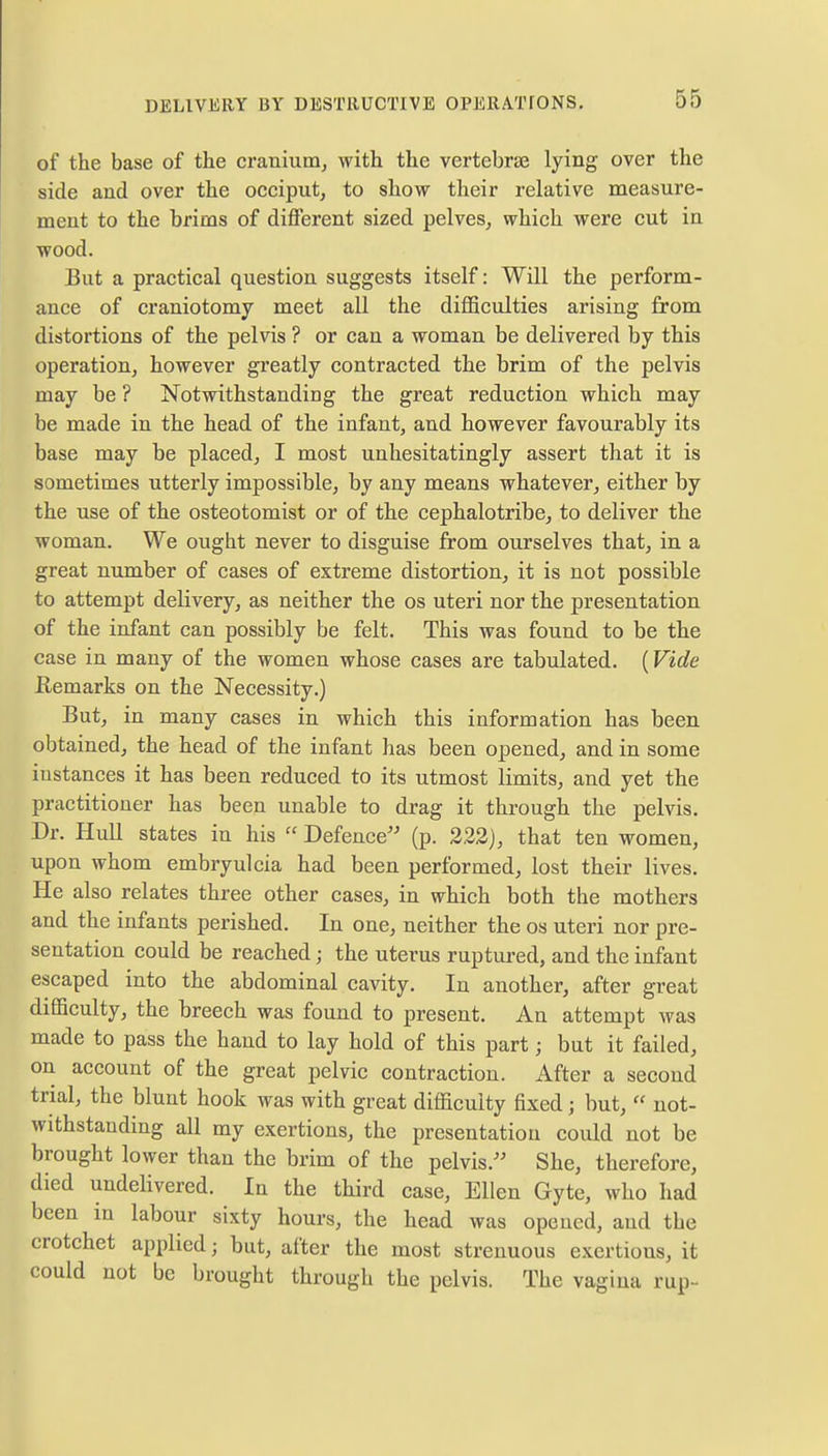 of the base of the cranium, with the vertebrae lying over the side and over the occiput, to show their relative measure- ment to the brims of different sized pelves, which were cut in wood. But a practical question suggests itself: Will the perform- ance of craniotomy meet all the difficulties arising from distortions of the pelvis ? or can a woman be delivered by this operation, however greatly contracted the brim of the pelvis may be ? Notwithstanding the great reduction which may be made in the head of the infant, and however favourably its base may be placed, I most unhesitatingly assert that it is sometimes utterly impossible, by any means whatever, either by the use of the osteotomist or of the cephalotribe, to deliver the woman. We ought never to disguise from ourselves that, in a great number of cases of extreme distortion, it is not possible to attempt delivery, as neither the os uteri nor the presentation of the infant can possibly be felt. This was found to be the case in many of the women whose cases are tabulated. (Vide Remarks on the Necessity.) But, in many cases in which this information has been obtained, the head of the infant has been opened, and in some instances it has been reduced to its utmost limits, and yet the practitioner has been unable to drag it through the pelvis. Dr. Hull states in his  Defence (p. 222], that ten women, upon whom embryulcia had been performed, lost their lives. He also relates three other cases, in which both the mothers and the infants perished. In one, neither the os uteri nor pre- sentation could be reached; the uterus ruptured, and the infant escaped into the abdominal cavity. In another, after great difficulty, the breech was found to present. An attempt was made to pass the hand to lay hold of this part; but it failed, on account of the great pelvic contraction. After a second trial, the blunt hook was with great difficulty fixed j but,  not- withstanding all my exertions, the presentation could not be brought lower than the brim of the pelvis. She, therefore, died undelivered. In the third case, Ellen Gyte, who had been in labour sixty hours, the head was opened, and the crotchet applied; but, after the most strenuous excrtious, it could not be brought through the pelvis. The vagina rup-