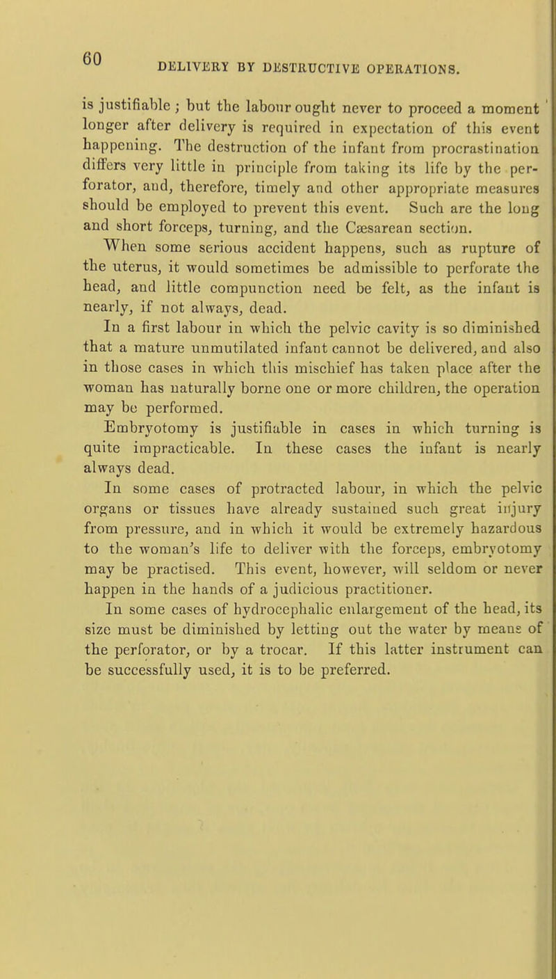 DELIVERY BY DESTRUCTIVE OPERATIONS. is justifiable ; but the labour ought never to proceed a moment longer after delivery is required in expectation of this event happening. The destruction of the infant from procrastination differs very little in principle from taking its life by the per- forator, and, therefore, timely and other appropriate measures should be employed to prevent this event. Such are the long and short forceps, turning, and the Csesarean section. When some serious accident happens, such as rupture of the uterus, it would sometimes be admissible to perforate the head, and little compunction need be felt, as the infant is nearly, if not always, dead. In a first labour in which the pelvic cavity is so diminished that a mature unmutilated infant cannot be delivered, and also in those cases in which this mischief has taken place after the woman has naturally borne one or more children, the operation may be performed. Embryotomy is justifiable in cases in which turning is quite impracticable. In these cases the infant is nearly always dead. In some cases of protracted labour, in which the pelvic organs or tissues have already sustained such great injury from pressure, and in which it would be extremely hazardous to the woman's life to deliver with the forceps, embryotomy may be practised. This event, however, will seldom or never happen in the hands of a judicious practitioner. In some cases of hydrocephalic enlargement of the head, its size must be diminished by letting out the water by means of the perforator, or by a trocar. If this latter instrument can be successfully used, it is to be preferred.