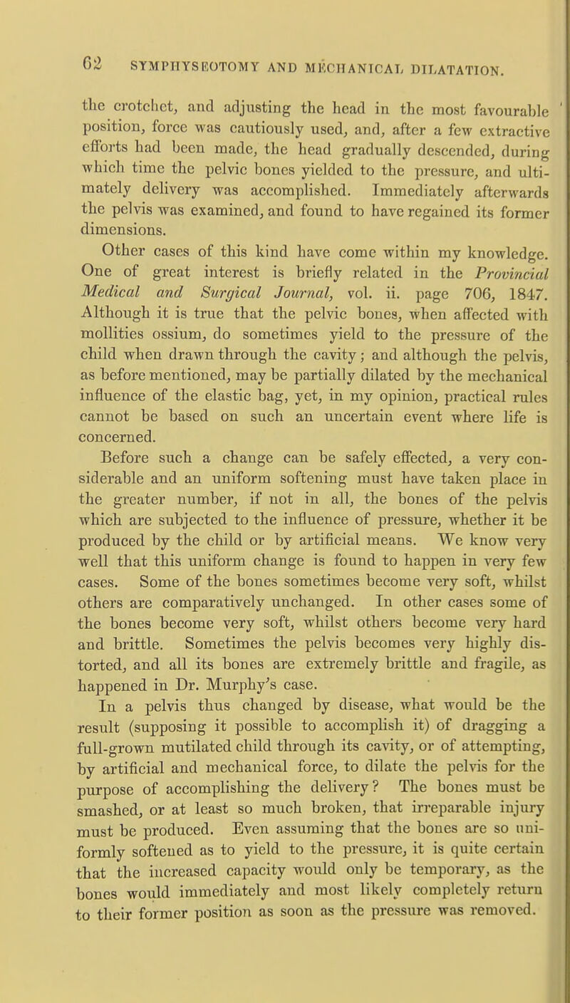02 SYMPHYSEOTOMY AND MECHANICAL DILATATION. the crotchet, and adjusting the head in the most favourahle position, force was cautiously used, and, after a few extractive efforts had been made, the head gradually descended, during which time the pelvic bones yielded to the pressure, and ulti- mately delivery was accomplished. Immediately afterwards the pelvis was examined, and found to have regained its former dimensions. Other cases of this kind have come within my knowledge. One of great interest is briefly related in the Provincial Medical and Surgical Journal, vol. ii. page 706, 1847. Although it is true that the pelvic bones, when affected with mollities ossium, do sometimes yield to the pressure of the child when drawn through the cavity; and although the pelvis, as before mentioned, may be partially dilated by the mechanical influence of the elastic bag, yet, in my opinion, practical rules cannot be based on such an uncertain event where life is concerned. Before such a change can be safely effected, a very con- siderable and an uniform softening must have taken place in the greater number, if not in all, the bones of the pelvis which are subjected to the influence of pressure, whether it be produced by the child or by artificial means. We know very well that this uniform change is found to happen in very few cases. Some of the bones sometimes become very soft, whilst others are comparatively unchanged. In other cases some of the bones become very soft, whilst others become very hard and brittle. Sometimes the pelvis becomes very highly dis- torted, and all its bones are extremely brittle and fragile, as happened in Dr. Murphy's case. In a pelvis thus changed by disease, what would be the result (supposing it possible to accomplish it) of dragging a full-grown mutilated child through its cavity, or of attempting, by artificial and mechanical force, to dilate the pelvis for the purpose of accomplishing the delivery? The bones must be smashed, or at least so much broken, that irreparable injury must be produced. Even assuming that the bones are so uni- formly softened as to yield to the pressure, it is quite certain that the increased capacity would only be temporary, as the bones would immediately and most likely completely return to their former position as soon as the pressure was removed.