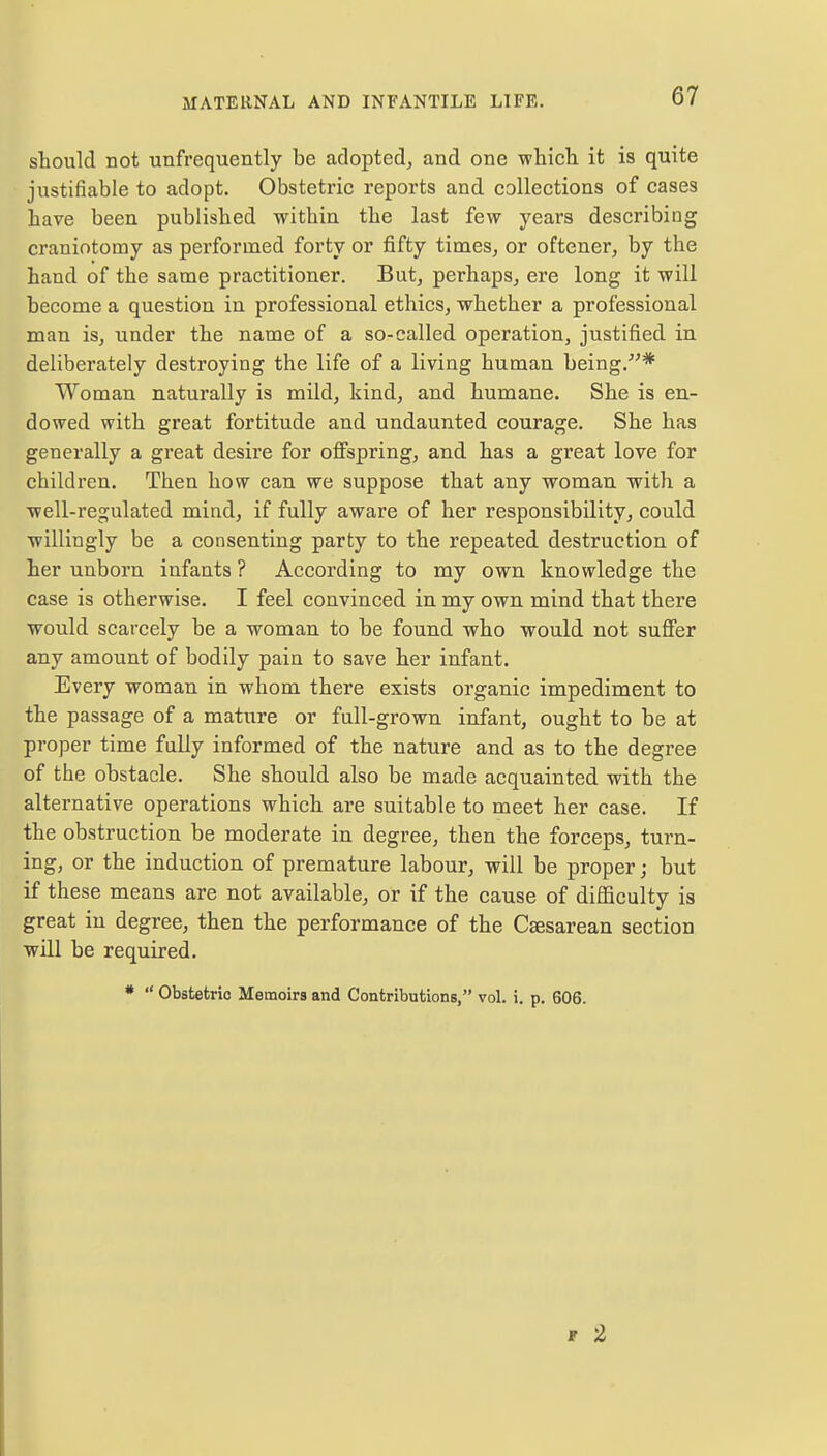 should not unfrequently be adopted, and one which it is quite justifiable to adopt. Obstetric reports and collections of cases have been published within the last few years describing craniotomy as performed forty or fifty times, or oftener, by the hand of the same practitioner. But, perhaps, ere long it will become a question in professional ethics, whether a professional man is, under the name of a so-called operation, justified in deliberately destroying the life of a living human being.-* Woman naturally is mild, kind, and humane. She is en- dowed with great fortitude and undaunted courage. She has generally a great desire for offspring, and has a great love for children. Then how can we suppose that any woman with a well-regulated mind, if fully aware of her responsibility, could willingly be a consenting party to the repeated destruction of her unborn infants ? According to my own knowledge the case is otherwise. I feel convinced in my own mind that there would scarcely be a woman to be found who would not suffer any amount of bodily pain to save her infant. Every woman in whom there exists organic impediment to the passage of a mature or full-grown infant, ought to be at proper time fully informed of the nature and as to the degree of the obstacle. She should also be made acquainted with the alternative operations which are suitable to meet her case. If the obstruction be moderate in degree, then the forceps, turn- ing, or the induction of premature labour, will be proper; but if these means are not available, or if the cause of difficulty is great iu degree, then the performance of the Cesarean section will be required. *  Obstetric Memoirs and Contributions, vol. i. p. 606. F 2