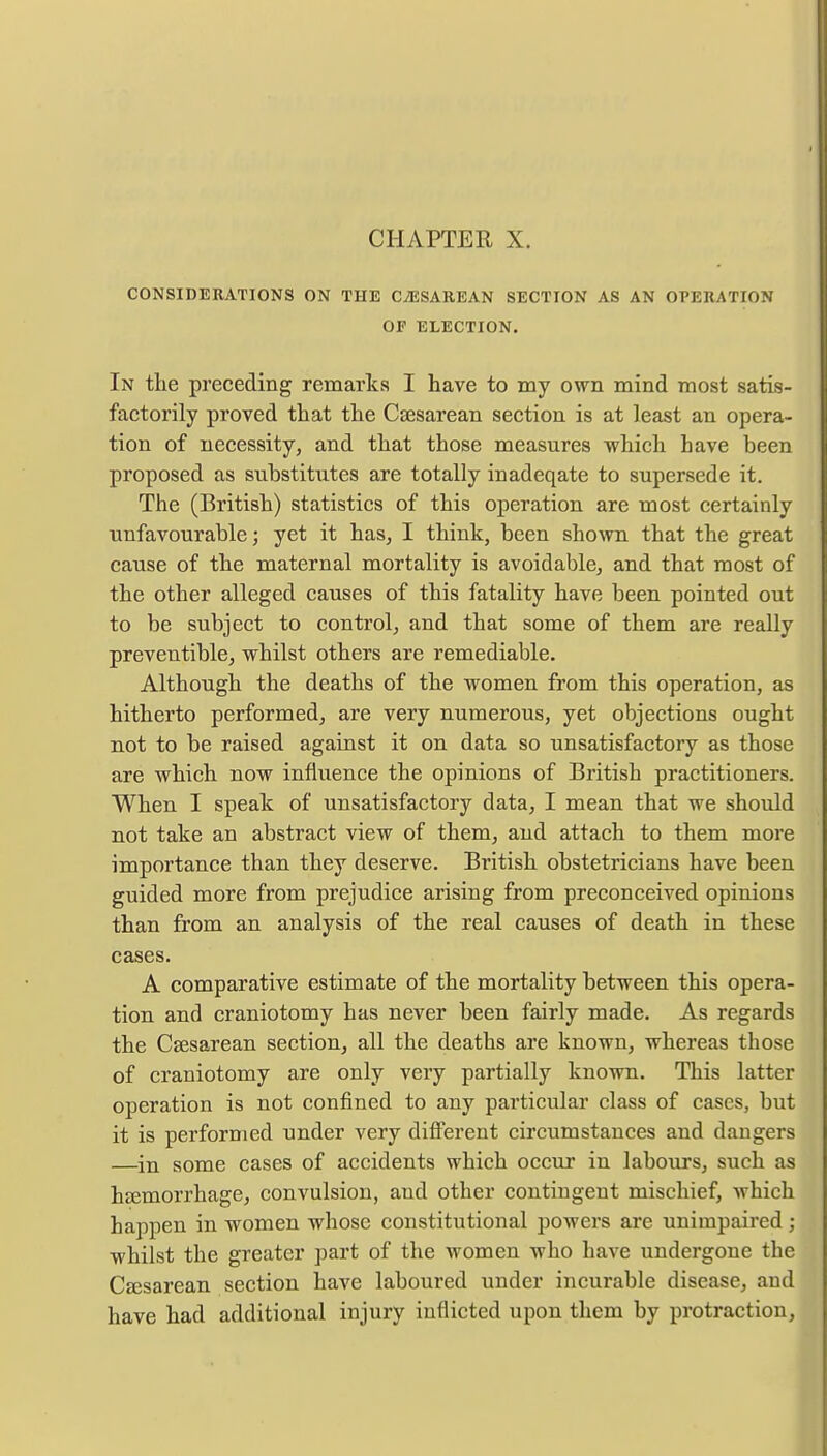 CONSIDERATIONS ON THE CESAREAN SECTION AS AN OPERATION OF ELECTION. In the preceding remarks I have to my own mind most satis- factorily proved that the Caesarean section is at least an opera- tion of necessity, and that those measures which have been proposed as substitutes are totally inadeqate to supersede it. The (British) statistics of this operation are most certainly unfavourable; yet it has, I think, been shown that the great cause of the maternal mortality is avoidable, and that most of the other alleged causes of this fatality have been pointed out to be subject to control, and that some of them are really preventible, whilst others are remediable. Although the deaths of the women from this operation, as hitherto performed, are very numerous, yet objections ought not to be raised against it on data so unsatisfactory as those are which now influence the opinions of British practitioners. When I speak of unsatisfactory data, I mean that we should not take an abstract view of them, and attach to them more importance than they deserve. British obstetricians have been guided more from prejudice arising from preconceived opinions than from an analysis of the real causes of death in these cases. A comparative estimate of the mortality between this opera- tion and craniotomy has never been fairly made. As regards the Caesarean section, all the deaths are known, whereas those of craniotomy are only very partially known. This latter operation is not confined to any particular class of cases, but it is performed under very different circumstances and dangers —in some cases of accidents which occur in labours, such as haemorrhage, convulsion, and other contingent mischief, which happen in women whose constitutional powers are unimpaired; whilst the greater part of the women who have undergone the Caesarean section have laboured under incurable disease, and have had additional injury inflicted upon them by protraction,