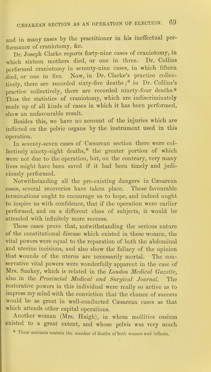 C/ESA11EAN SECTION AS AN OPERATION OP ELECTION. 09 and in many cases by the practitioner in his ineffectual per- formance of craniotomy, &c. Dr. Joseph Clarke reports forty-nine cases of craniotomy, in -which sixteen mothers died, or one in three. Dr. Collins performed craniotomy in seventy-nine cases, in which fifteen died, or one in five. Now, in Dr. Clarke's practice collec- tively, there are recorded sixty-five deaths j* in Dr. Collins's practice collectively, there are recorded ninety-four deaths* Thus the statistics of craniotomy, which are indiscriminately made up of all kinds of cases in which it has been performed, show an unfavourable result. Besides this, we have no account of the injuries which are inflicted on the pelvic organs by the instrument used in this operation. In seventy-seven cases of Cesarean section there were col- lectively ninety-eight deaths,* the greater portion of which were not due to the operation, but, on the contrary, very many lives might have been saved if it had been timely and judi- ciously performed. Notwithstanding all the pre-existing dangers in Csesarean cases, several recoveries have taken place. These favourable terminations ought to encourage us to hope, and indeed ought to inspire us with confidence, that if the operation were earlier performed, and on a different class of subjects, it would be attended with infinitely more success. These cases prove that, notwithstanding the serious nature of the constitutional disease which existed in these women, the vital powers were equal to the reparation of both the abdominal and uterine incisions, and also show the fallacy of the opinion that wounds of the uterus are necessarily mortal. The con- servative vital powers were wonderfully apparent in the case of Mrs. Sankey, which is related in the London Medical Gazette, also in the Provincial Medical and Surgical Journal. The restorative powers in this individual were really so active as to impress my mind with the conviction that the chance of success would be as great in well-conducted Cesarean cases as that which attends other capital operations. Another woman (Mrs. Haigh), in whom mollitics ossium existed to a great extent, and whose pelvis was very much * These accounts contain the number of deaths of both women and infants.