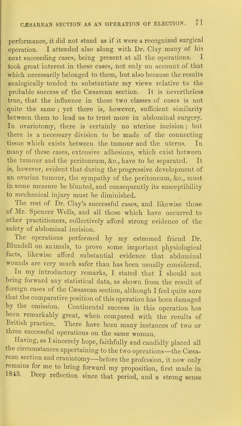 performance, it did not stand as if it were a recognized surgical operation. I attended also along with Dr. Clay many of his next succeeding cases, being present at all the operations. I took great interest in these cases, not only on account of that which necessarily belonged to them, but also because the results analogically tended to substantiate my views relative to the probable success of the Csesarean section. It is nevertheless true, that the influence in these two classes of cases is not quite the same ; yet there is, however, sufficient similarity between them to lead us to trust more in abdominal surgery. In ovariotomy, there is certainly no uterine incision; but there is a necessary division to be made of the connecting tissue which exists between the tumour and the uterus. In many of these cases, extensive adhesions, which exist between the tumour and the peritoneum, &c, have to be separated. It is, however, evident that during the progressive development of an ovarian tumour, the sympathy of the peritoneum, &c, must in some measure be blunted, and consequently its susceptibility to mechanical injury must be diminished. The rest of Dr. Clay's successful cases, and likewise those of Mr. Spencer Wells, and all those which have occurred to other practitioners, collectively afford strong evidence of the safety of abdominal incision. The operations performed by my esteemed friend Dr. Blundell on animals, to prove some important physiological facts, likewise afford substantial evidence that abdominal wounds are very much safer than has been usually considered. In my introductory remarks, I stated that I should not bring forward any statistical data, as shown from the result of foreign cases of the Csesarean section, although I feel quite sure that the comparative position of this operation has been damaged by the omission. Continental success in this operation has been remarkably great, when compared with the results of British practice. There have been many instances of two or three successful operations on the same woman. Having, as I sincerely hope, faithfully and candidly placed all the circumstances appertaining to the two operations—the Cesa- rean section and craniotomy—before the profession, it now only remains for me to bring forward my proposition, first made in 1843. Deep reflection since that period, and a strong sense