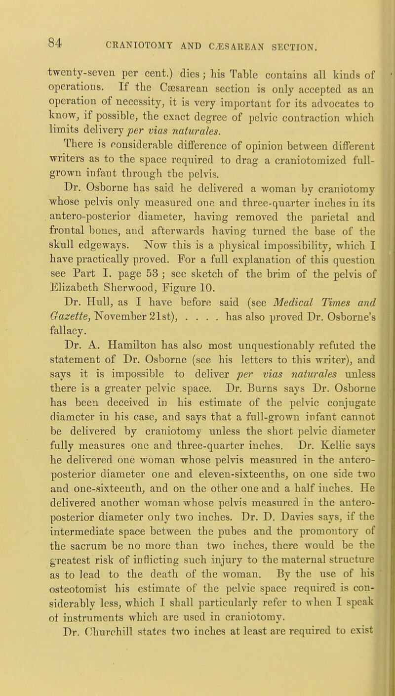 twenty-seven per cent.) dies; his Table contains all kinds of operations. If the Cesarean section is only accepted as an operation of necessity, it is very important for its advocates to know, if possible, the exact degree of pelvic contraction which limits delivery per vias naturales. There is considerable difference of opinion between different writers as to the space required to drag a craniotomized full- grown infant through the pelvis. Dr. Osborne has said he delivered a woman by craniotomy whose pelvis only measured one and three-quarter inches in its antero-posterior diameter, having removed the parietal and frontal bones, and afterwards having turned the base of the skull edgeways. Now this is a physical impossibility, which I have practically proved. For a full explanation of this question see Part I. page 53 ; see sketch of the brim of the pelvis of Elizabeth Sherwood, Figure 10. Dr. Hull, as I have before said (see Medical Times and Gazette, November 21st), .... has also proved Dr. Osborne's fallacy. Dr. A. Hamilton has also most unquestionably refuted the statement of Dr. Osborne (see his letters to this winter), and says it is impossible to deliver per vias naturales unless there is a greater pelvic space. Dr. Burns says Dr. Osborne has been deceived in his estimate of the pelvic conjugate diameter in his case, and says that a full-grown infant cannot be delivered by craniotomy unless the short pelvic diameter fully measures one and three-quarter inches. Dr. Kellie says he delivered one woman whose pelvis measured in the antero- posterior diameter one and eleven-sixteenths, on one side two and one-sixteenth, and on the other one and a half inches. He delivered another woman whose pelvis measured in the antero- posterior diameter only two inches. Dr. D. Davies says, if the intermediate space between the pubes and the promontory of the sacrum be no more than two inches, there would be the greatest risk of inflicting such injury to the maternal structure as to lead to the death of the woman. By the use of his osteotomist his estimate of the pelvic space required is con- siderably less, which I shall particularly refer to when I speak ot instruments which arc used in craniotomy. Dr. Churchill states two inches at least are required to exist