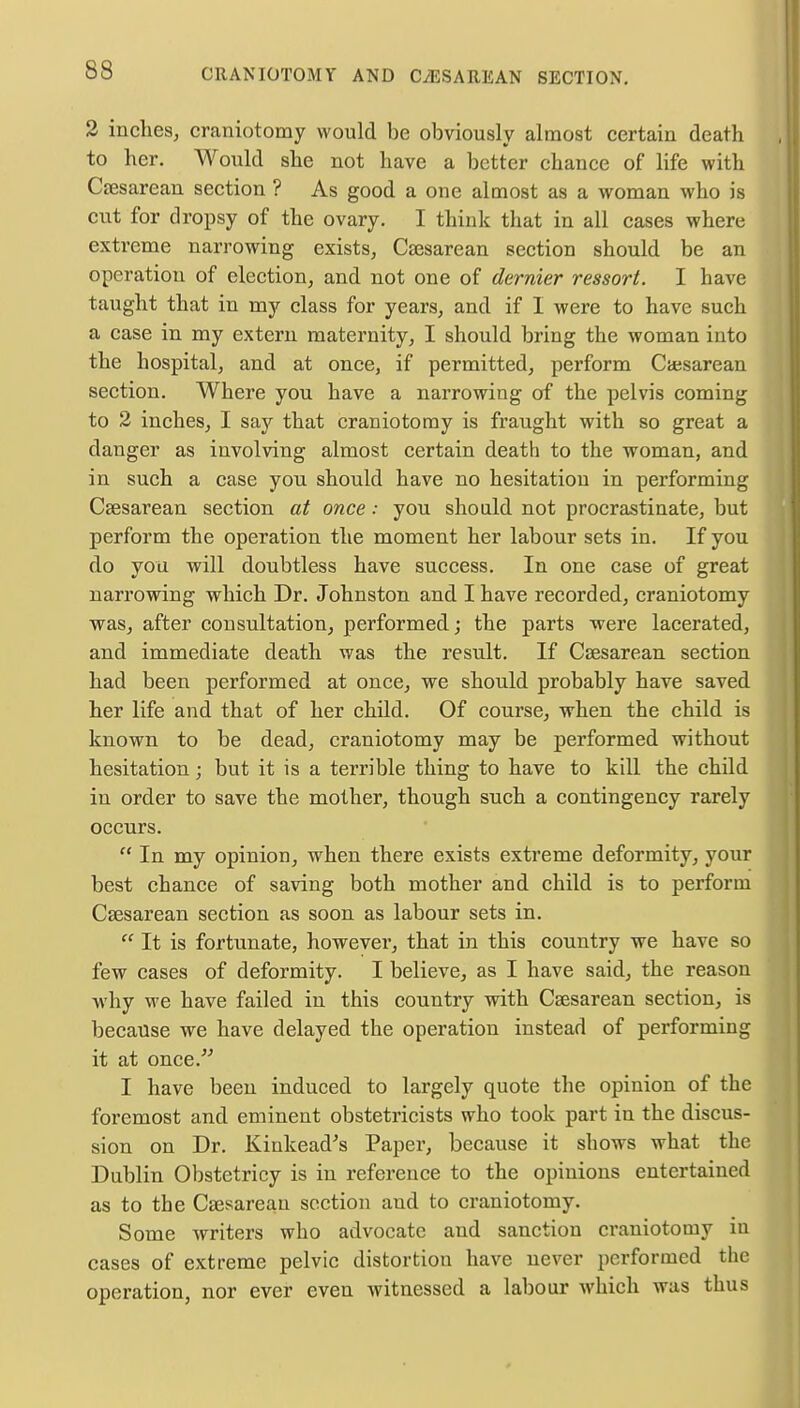 2 inches, craniotomy would be obviously almost certain death to her. Would she not have a better chance of life with Csesarean section ? As good a one almost as a woman who is cut for dropsy of the ovary. I think that in all cases where extreme narrowing exists, Csesarean section should be an operation of election, and not one of dernier ressort. I have taught that in my class for years, and if I were to have such a case in my extern maternity, I should bring the woman into the hospital, and at once, if permitted, perform Csesarean section. Where you have a narrowing of the pelvis coming to 2 inches, I say that craniotomy is fraught with so great a danger as involving almost certain death to the woman, and in such a case you should have no hesitation in performing Csesarean section at once: you should not procrastinate, but perform the operation the moment her labour sets in. If you do you will doubtless have success. In one case of great narrowing which Dr. Johnston and I have recorded, craniotomy was, after consultation, performed; the parts were lacerated, and immediate death was the result. If Csesarean section had been performed at once, we should probably have saved her life and that of her child. Of course, when the child is known to be dead, craniotomy may be performed without hesitation; but it is a terrible thing to have to kill the child in order to save the mother, though such a contingency rarely occurs.  In my opinion, when there exists extreme deformity, your best chance of saving both mother and child is to perform Csesarean section as soon as labour sets in.  It is fortunate, however, that in this country we have so few cases of deformity. I believe, as I have said, the reason why we have failed in this country with Csesarean section, is because we have delayed the operation instead of performing it at once. I have been induced to largely quote the opinion of the foremost and eminent obstetricists who took part in the discus- sion on Dr. Kinkead's Paper, because it shows what the Dublin Obstetricy is in reference to the opinions entertained as to the Csesarean section and to craniotomy. Some writers who advocate and sanction craniotomy iu cases of extreme pelvic distortion have never performed the operation, nor ever even witnessed a labour which was thus