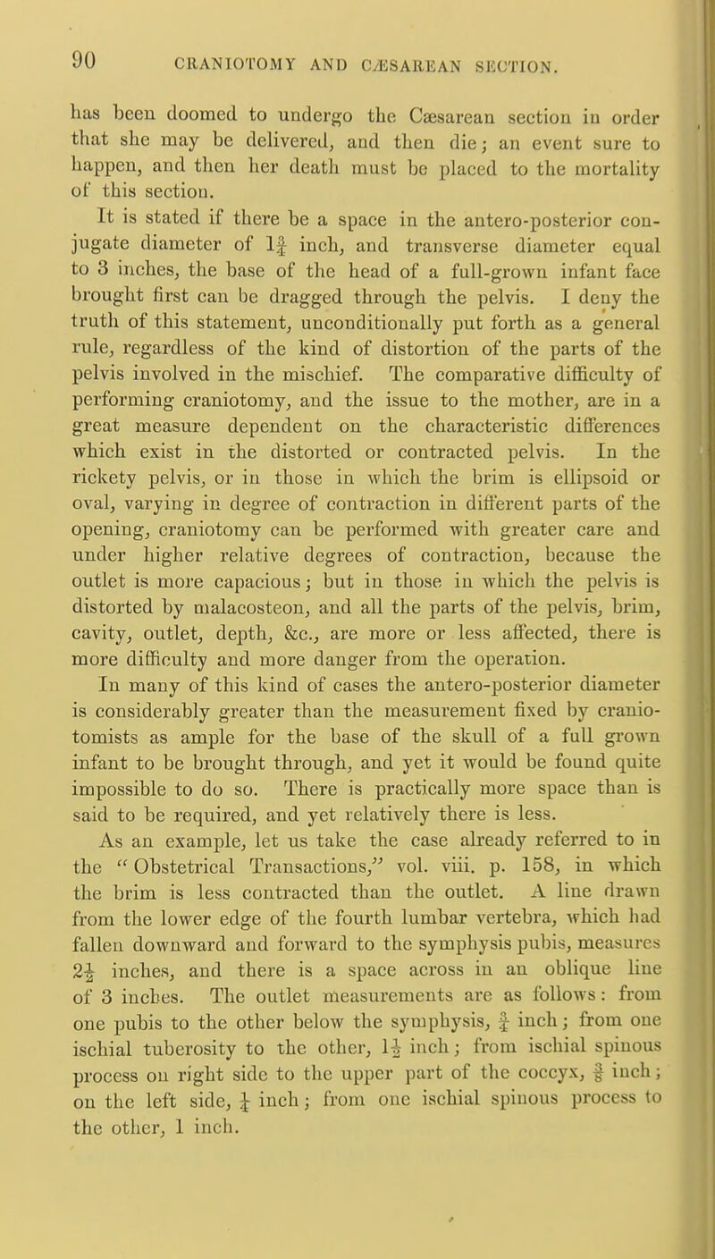 has been doomed to undergo the Cesarean section in order that she may be delivered, and then die; an event sure to happen, and then her death must be placed to the mortality of this section. It is stated if there be a space in the antero-postcrior con- jugate diameter of If inch, and transverse diameter equal to 3 inches, the base of the head of a full-grown infant face brought first can be dragged through the pelvis. I deny the truth of this statement, unconditionally put forth as a general rule, regardless of the kind of distortion of the parts of the pelvis involved in the mischief. The comparative difficulty of performing craniotomy, and the issue to the mother, are in a great measure dependent on the characteristic differences which exist in the distorted or contracted pelvis. In the rickety pelvis, or in those in which the brim is ellipsoid or oval, varying in degree of contraction in different parts of the opening, craniotomy can be performed with greater care and under higher relative degrees of contraction, because the outlet is more capacious; but in those in which the pelvis is distorted by malacosteon, and all the parts of the pelvis, brim, cavity, outlet, depth, &c, are more or less affected, there is more difficulty and more danger from the operation. In many of this kind of cases the antero-posterior diameter is considerably greater than the measurement fixed by cranio- tomists as ample for the base of the skull of a full grown infant to be brought through, and yet it would be found quite impossible to do so. There is practically more space than is said to be required, and yet relatively there is less. As an example, let us take the case already referred to in the  Obstetrical Transactions, vol. viii. p. 158, in which the brim is less contracted than the outlet. A line drawn from the lower edge of the fourth lumbar vertebra, which had fallen downward and forward to the symphysis pubis, measures 2£ inches, and there is a space across in an oblique line of 3 inches. The outlet measurements are as follows: from one pubis to the other below the symphysis, £ inch; from one ischial tuberosity to the other, 1^ inch; from ischial spinous process on right side to the upper part of the coccyx, § inch; on the left side, \ inch; from one ischial spinous process to the other, 1 inch.