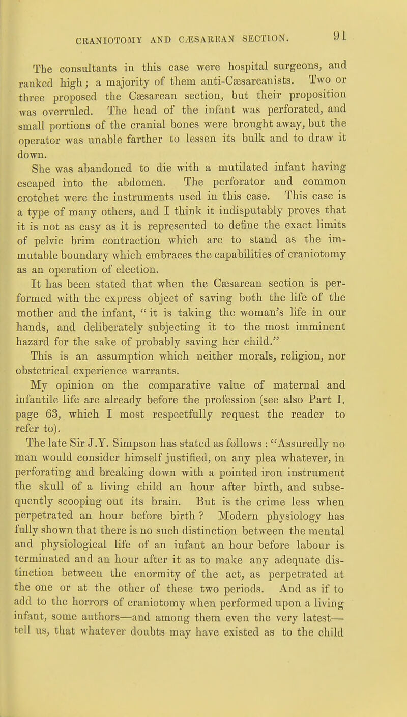 The consultants in this case were hospital surgeons, and ranked high; a majority of them anti-Caesareanists. Two or three proposed the Csesarean section, but their proposition was overruled. The head of the infant was perforated, and small portions of the cranial bones were brought away, but the operator was unable farther to lessen its bulk and to draw it down. She was abandoned to die with a mutilated infant having escaped into the abdomen. The perforator and common crotchet were the instruments used in this case. This case is a type of many others, and I think it indisputably proves that it is not as easy as it is represented to define the exact limits of pelvic brim contraction which are to stand as the im- mutable boundary which embraces the capabilities of craniotomy as an operation of election. It has been stated that when the Csesarean section is per- formed with the express object of saving both the life of the mother and the infant,  it is taking the woman's life in our hands, and deliberately subjecting it to the most imminent hazard for the sake of probably saving her child. This is an assumption which neither morals, religion, nor obstetrical experience warrants. My opinion on the comparative value of maternal and infantile life are already before the profession (see also Part I. page 63, which I most respectfully request the reader to refer to). The late Sir J.Y. Simpson has stated as follows : Assuredly no man would consider himself justified, on any plea whatever, in perforating and breaking down with a pointed iron instrument the skull of a living child an hour after birth, and subse- quently scooping out its brain. But is the crime less when perpetrated an hour before birth ? Modern physiology has fully shown that there is no such distinction between the mental and physiological life of an infant an hour before labour is terminated and an hour after it as to make any adequate dis- tinction between the enormity of the act, as perpetrated at the one or at the other of these two periods. And as if to add to the horrors of craniotomy when performed upon a living iufant, some authors—and among them eveu the very latest— tell us, that whatever doubts may have existed as to the child