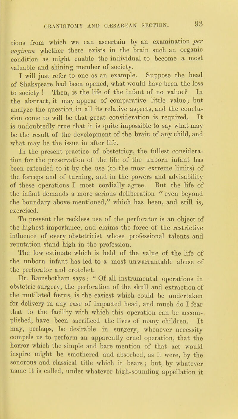 tions from which we can ascertain by an examination per vaginam whether there exists in the brain such an organic condition as might enable the individual to become a most valuable and shining member of society. I will just refer to one as an example. Suppose the head of Shakspeare had been opened, what would have been the loss to society ! Then, is the life of the infant of no value ? In the abstract, it may appear of comparative little value; but analyze the question in all its relative aspects, and the conclu- sion come to will be that great consideration is required. It is undoubtedly true that it is quite impossible to say what may be the result of the development of the brain of any child, and what may be the issue in after life. In the present practice of obstetricy, the fullest considera- tion for the preservation of the life of the unborn infant has been extended to it by the use (to the most extreme limits) of the forceps and of turning, and in the powers and advisability of these operations I most cordially agree. But the life of the infant demands a more serious deliberation  even beyond the boundary above mentioned, which has been, and still is, exercised. To prevent the reckless use of the perforator is an object of the highest importance, and claims the force of the restrictive influence of every obstetricist whose professional talents and reputation stand high in the profession. The low estimate which is held of the value of the life of the unborn infant has led to a most unwarrantable abuse of the perforator and crotchet. Dr. Ramsbotham says :  Of all instrumental operations in obstetric surgery, the perforation of the skull and extraction of the mutilated fcetus, is the easiest which could be undertaken for delivery in any case of impacted head, and much do I fear that to the facility with which this operation can be accom- plished, have been sacrificed the lives of many children. It may, perhaps, be desirable in surgery, whenever necessity compels us to perform an apparently cruel operation, that the horror which the simple and bare mention of that act would inspire might be smothered and absorbed, as it were, by the sonorous and classical title which it bears; but, by whatever name it is called, under whatever high-sounding appellation it