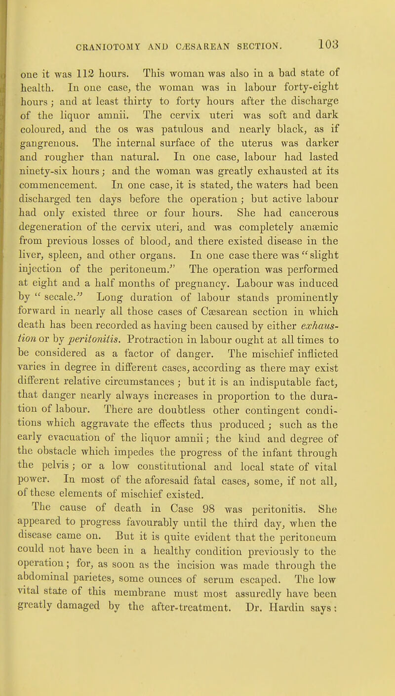 one it was 112 hours. This woman was also in a bad state of health. In one case, the woman was in labour forty-eight hours; and at least thirty to forty hours after the discharge of the liquor amnii. The cervix uteri was soft and dark coloured, and the os was patulous and nearly black, as if gangrenous. The internal surface of the uterus was darker and rougher than natural. In one case, labour had lasted ninety-six hours; and the woman was greatly exhausted at its commencement. In one case, it is stated, the waters had been discharged ten days before the operation ; but active labour had only existed three or four hours. She had cancerous degeneration of the cervix uteri, and was completely anaemic from previous losses of blood, and there existed disease in the liver, spleen, and other organs. In one case there was  slight injection of the peritoneum/' The operation was performed at eight and a half months of pregnancy. Labour was induced by  secale. Long duration of labour stands prominently forward in nearly all those cases of Csesarean section in which death has been recorded as having been caused by either exhaus- tion or by peritonitis. Protraction in labour ought at all times to be considered as a factor of danger. The mischief inflicted varies in degree in different cases, according as there may exist different relative circumstances ; but it is an indisputable fact, that danger nearly always increases in pi'oportion to the dura- tion of labour. There are doubtless other contingent condi- tions which aggravate the effects thus produced; such as the early evacuation of the liquor amnii; the kind and degree of the obstacle which impedes the progress of the infant through the pelvis ; or a low constitutional and local state of vital power. In most of the aforesaid fatal cases, some, if not all, of these elements of mischief existed. The cause of death in Case 98 was peritonitis. She appeared to progress favourably until the third day, when the disease came on. But it is quite evident that the peritoneum could not have been in a healthy condition previously to the operation; for, as soon as the incision was made through the abdominal parietes, some ounces of serum escaped. The low vital state of this membrane must most assuredly have been greatly damaged by the after-treatment. Dr. Hardin says: