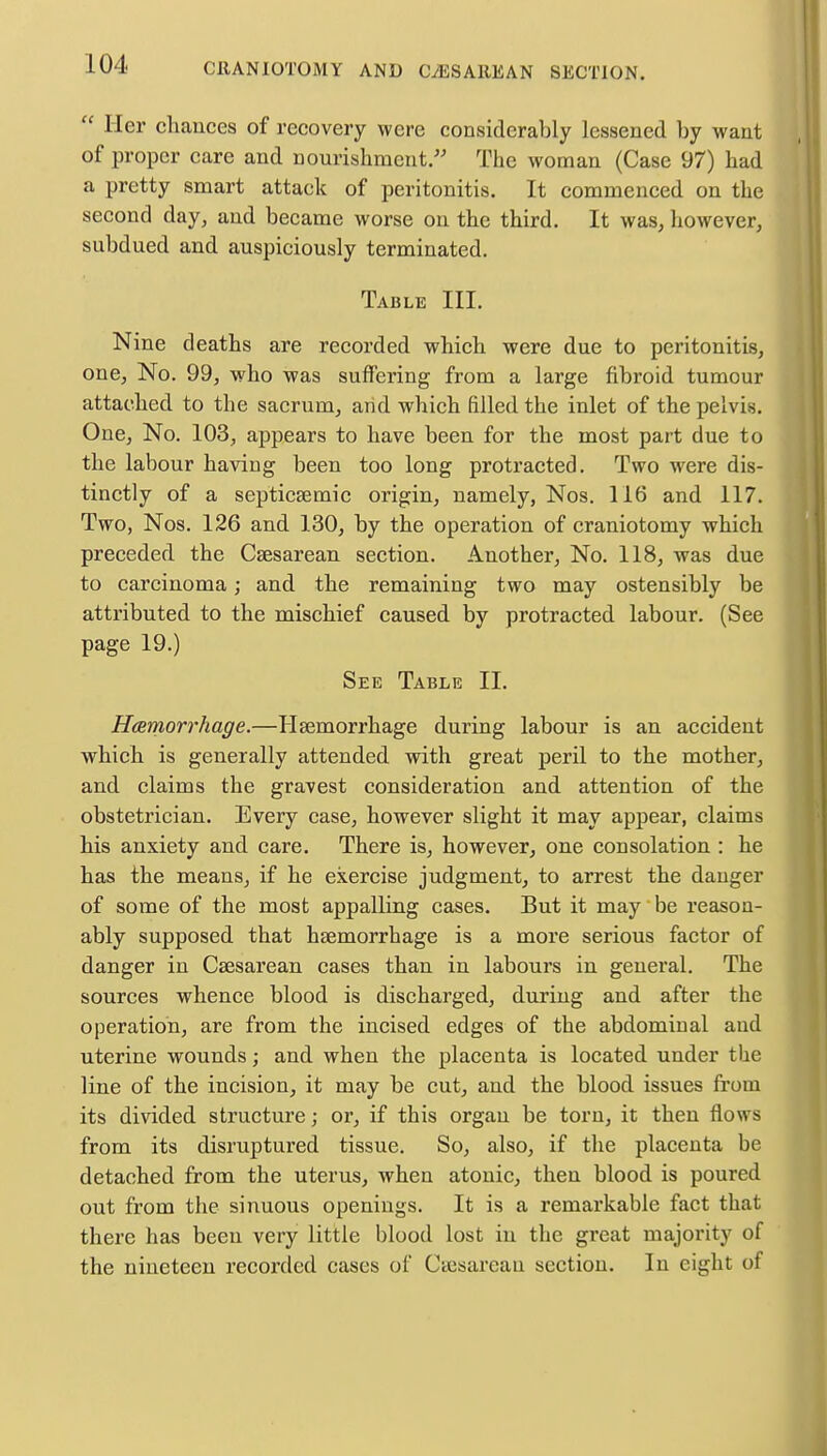  Her chances of recovery were considerably lessened by want of proper care and nourishment. The woman (Case 97) had a pretty smart attack of peritonitis. It commenced on the second day, and became worse on the third. It was, however, subdued and auspiciously terminated. Table III. Nine deaths are recorded which were due to peritonitis, one, No. 99, who was sulfering from a large fibroid tumour attached to the sacrum, arid which filled the inlet of the pelvis. One, No. 103, appears to have been for the most part due to the labour having been too long protracted. Two were dis- tinctly of a septicaemic origin, namely, Nos. 116 and 117. Two, Nos. 126 and 130, by the operation of craniotomy which preceded the Cesarean section. Another, No. 118, was due to carcinoma; and the remaining two may ostensibly be attributed to the mischief caused by protracted labour. (See page 19.) See Table II. Hemorrhage.—Haemorrhage during labour is an accident which is generally attended with great peril to the mother, and claims the gravest consideration and attention of the obstetrician. Every case, however slight it may appear, claims his anxiety and care. There is, however, one consolation : he has the means, if he exercise judgment, to arrest the danger of some of the most appalbng cases. But it may be reason- ably supposed that haemorrhage is a more serious factor of danger in Caesarean cases than in labours in general. The sources whence blood is discharged, during and after the operation, are from the incised edges of the abdominal and uterine wounds; and when the placenta is located under the line of the incision, it may be cut, and the blood issues from its divided structure; or, if this organ be torn, it then flows from its disruptured tissue. So, also, if the placenta be detached from the uterus, when atonic, then blood is poured out from the sinuous openings. It is a remarkable fact that there has been very little blood lost in the great majority of the nineteen recorded cases of Ctesarcau section. In eight of